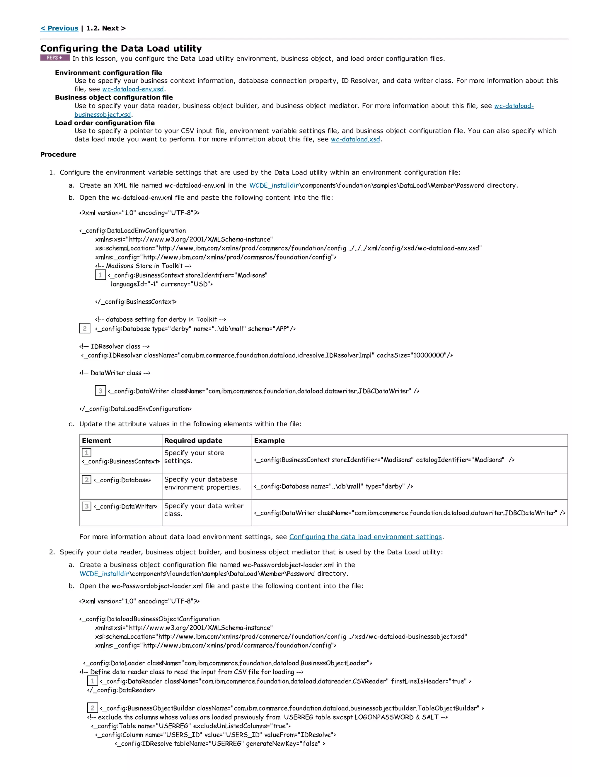 < Previous | 1.2. Next >
Configuring the Data Load utility
In this lesson, you configure the Data Load utility environment, business object, and load order configuration files.
Environment configuration file
Use to specify your business context information, database connection property, ID Resolver, and data writer class. For more information about this
file, see wc-dataload-env.xsd.
Business object configuration file
Use to specify your data reader, business object builder, and business object mediator. For more information about this file, see wc-dataload-
businessobject.xsd.
Load order configuration file
Use to specify a pointer to your CSV input file, environment variable settings file, and business object configuration file. You can also specify which
data load mode you want to perform. For more information about this file, see wc-dataload.xsd.
Procedure
1. Configure the environment variable settings that are used by the Data Load utility within an environment configuration file:
a. Create an XML file named wc-dataload-env.xml in the WCDE_installdircomponentsfoundationsamplesDataLoadMemberPassword directory.
b. Open the wc-dataload-env.xml file and paste the following content into the file:
<?xml version="1.0" encoding="UTF-8"?>
<_config:DataLoadEnvConfiguration
xmlns:xsi="http://www.w3.org/2001/XMLSchema-instance"
xsi:schemaLocation="http://www.ibm.com/xmlns/prod/commerce/foundation/config ../../../xml/config/xsd/wc-dataload-env.xsd"
xmlns:_config="http://www.ibm.com/xmlns/prod/commerce/foundation/config">
<!-- Madisons Store in Toolkit -->
1 <_config:BusinessContext storeIdentifier="Madisons"
languageId="-1" currency="USD">
</_config:BusinessContext>
<!-- database setting for derby in Toolkit -->
2 <_config:Database type="derby" name="..dbmall" schema="APP"/>
<!— IDResolver class -->
<_config:IDResolver className="com.ibm.commerce.foundation.dataload.idresolve.IDResolverImpl" cacheSize="10000000"/>
<!— DataWriter class -->
3 <_config:DataWriter className="com.ibm.commerce.foundation.dataload.datawriter.JDBCDataWriter" />
</_config:DataLoadEnvConfiguration>
c. Update the attribute values in the following elements within the file:
Element Required update Example
1
<_config:BusinessContext>
Specify your store
settings. <_config:BusinessContext storeIdentifier="Madisons" catalogIdentifier="Madisons" />
2 <_config:Database> Specify your database
environment properties. <_config:Database name="..dbmall" type="derby" />
3 <_config:DataWriter> Specify your data writer
class. <_config:DataWriter className="com.ibm.commerce.foundation.dataload.datawriter.JDBCDataWriter" />
For more information about data load environment settings, see Configuring the data load environment settings.
2. Specify your data reader, business object builder, and business object mediator that is used by the Data Load utility:
a. Create a business object configuration file named wc-Passwordobject-loader.xml in the
WCDE_installdircomponentsfoundationsamplesDataLoadMemberPassword directory.
b. Open the wc-Passwordobject-loader.xml file and paste the following content into the file:
<?xml version="1.0" encoding="UTF-8"?>
<_config:DataloadBusinessObjectConfiguration
xmlns:xsi="http://www.w3.org/2001/XMLSchema-instance"
xsi:schemaLocation="http://www.ibm.com/xmlns/prod/commerce/foundation/config ../xsd/wc-dataload-businessobject.xsd"
xmlns:_config="http://www.ibm.com/xmlns/prod/commerce/foundation/config">
<_config:DataLoader className="com.ibm.commerce.foundation.dataload.BusinessObjectLoader">
<!-- Define data reader class to read the input from CSV file for loading -->
1 <_config:DataReader className="com.ibm.commerce.foundation.dataload.datareader.CSVReader" firstLineIsHeader="true" >
</_config:DataReader>
2 <_config:BusinessObjectBuilder className="com.ibm.commerce.foundation.dataload.businessobjectbuilder.TableObjectBuilder" >
<!-- exclude the columns whose values are loaded previously from USERREG table except LOGONPASSWORD & SALT -->
<_config:Table name="USERREG" excludeUnListedColumns="true">
<_config:Column name="USERS_ID" value="USERS_ID" valueFrom="IDResolve">
<_config:IDResolve tableName="USERREG" generateNewKey="false" >
 