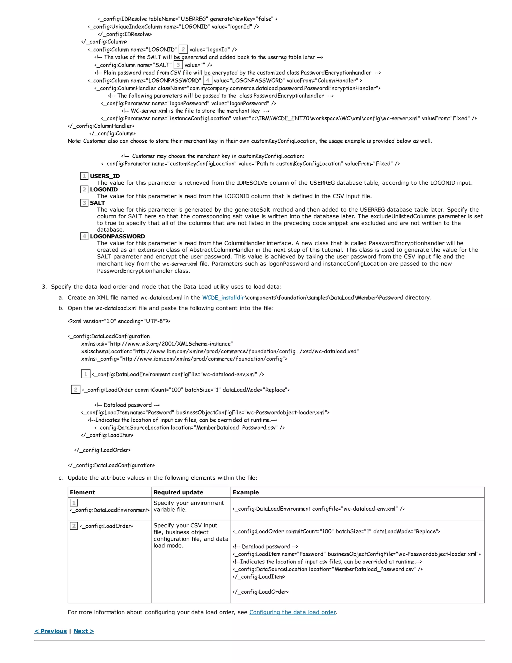 <_config:IDResolve tableName="USERREG" generateNewKey="false" >
<_config:UniqueIndexColumn name="LOGONID" value="logonId" />
</_config:IDResolve>
</_config:Column>
<_config:Column name="LOGONID" 2 value="logonId" />
<!-- The value of the SALT will be generated and added back to the userreg table later -->
<_config:Column name="SALT" 3 value="" />
<!-- Plain password read from CSV file will be encrypted by the customized class PasswordEncryptionhandler -->
<_config:Column name="LOGONPASSWORD" 4 value="LOGONPASSWORD" valueFrom="ColumnHandler" >
<_config:ColumnHandler className="com.mycompany.commerce.dataload.password.PasswordEncryptionHandler">
<!-- The following parameters will be passed to the class PasswordEncryptionhandler -->
<_config:Parameter name="logonPassword" value="logonPassword" />
<!-- WC-server.xml is the file to store the merchant key -->
<_config:Parameter name="instanceConfigLocation" value="c:IBMWCDE_ENT70workspaceWCxmlconfigwc-server.xml" valueFrom="Fixed" />
</_config:ColumnHandler>
</_config:Column>
Note: Customer also can choose to store their merchant key in their own customKeyConfigLocation, the usage example is provided below as well.
<!-- Customer may choose the merchant key in customKeyConfigLocation:
<_config:Parameter name="customKeyConfigLocation" value="Path to customKeyConfigLocation" valueFrom="Fixed" />
1 USERS_ID
The value for this parameter is retrieved from the IDRESOLVE column of the USERREG database table, according to the LOGONID input.
2 LOGONID
The value for this parameter is read from the LOGONID column that is defined in the CSV input file.
3 SALT
The value for this parameter is generated by the generateSalt method and then added to the USERREG database table later. Specify the
column for SALT here so that the corresponding salt value is written into the database later. The excludeUnlistedColumns parameter is set
to true to specify that all of the columns that are not listed in the preceding code snippet are excluded and are not written to the
database.
4 LOGONPASSWORD
The value for this parameter is read from the ColumnHandler interface. A new class that is called PasswordEncryptionhandler will be
created as an extension class of AbstractColumnHandler in the next step of this tutorial. This class is used to generate the value for the
SALT parameter and encrypt the user password. This value is achieved by taking the user password from the CSV input file and the
merchant key from the wc-server.xml file. Parameters such as logonPassword and instanceConfigLocation are passed to the new
PasswordEncryptionhandler class.
3. Specify the data load order and mode that the Data Load utility uses to load data:
a. Create an XML file named wc-dataload.xml in the WCDE_installdircomponentsfoundationsamplesDataLoadMemberPassword directory.
b. Open the wc-dataload.xml file and paste the following content into the file:
<?xml version="1.0" encoding="UTF-8"?>
<_config:DataLoadConfiguration
xmlns:xsi="http://www.w3.org/2001/XMLSchema-instance"
xsi:schemaLocation="http://www.ibm.com/xmlns/prod/commerce/foundation/config ../xsd/wc-dataload.xsd"
xmlns:_config="http://www.ibm.com/xmlns/prod/commerce/foundation/config">
1 <_config:DataLoadEnvironment configFile="wc-dataload-env.xml" />
2 <_config:LoadOrder commitCount="100" batchSize="1" dataLoadMode="Replace">
<!-- Dataload password -->
<_config:LoadItem name="Password" businessObjectConfigFile="wc-Passwordobject-loader.xml">
<!--Indicates the location of input csv files, can be overrided at runtime.-->
<_config:DataSourceLocation location="MemberDataload_Password.csv" />
</_config:LoadItem>
</_config:LoadOrder>
</_config:DataLoadConfiguration>
c. Update the attribute values in the following elements within the file:
Element Required update Example
1
<_config:DataLoadEnvironment>
Specify your environment
variable file. <_config:DataLoadEnvironment configFile="wc-dataload-env.xml" />
2 <_config:LoadOrder> Specify your CSV input
file, business object
configuration file, and data
load mode.
<_config:LoadOrder commitCount="100" batchSize="1" dataLoadMode="Replace">
<!-- Dataload password -->
<_config:LoadItem name="Password" businessObjectConfigFile="wc-Passwordobject-loader.xml">
<!--Indicates the location of input csv files, can be overrided at runtime.-->
<_config:DataSourceLocation location="MemberDataload_Password.csv" />
</_config:LoadItem>
</_config:LoadOrder>
For more information about configuring your data load order, see Configuring the data load order.
< Previous | Next >
 