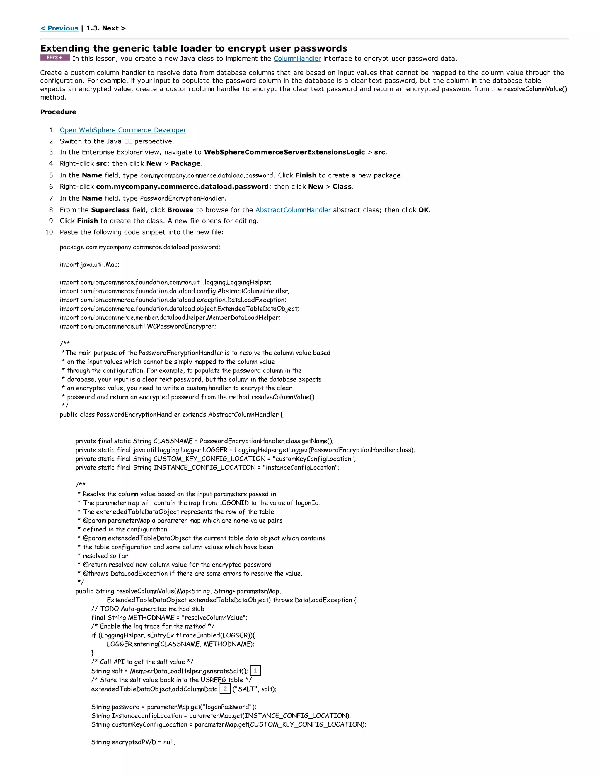 < Previous | 1.3. Next >
Extending the generic table loader to encrypt user passwords
In this lesson, you create a new Java class to implement the ColumnHandler interface to encrypt user password data.
Create a custom column handler to resolve data from database columns that are based on input values that cannot be mapped to the column value through the
configuration. For example, if your input to populate the password column in the database is a clear text password, but the column in the database table
expects an encrypted value, create a custom column handler to encrypt the clear text password and return an encrypted password from the resolveColumnValue()
method.
Procedure
1. Open WebSphere Commerce Developer.
2. Switch to the Java EE perspective.
3. In the Enterprise Explorer view, navigate to WebSphereCommerceServerExtensionsLogic > src.
4. Right-click src; then click New > Package.
5. In the Name field, type com.mycompany.commerce.dataload.password. Click Finish to create a new package.
6. Right-click com.mycompany.commerce.dataload.password; then click New > Class.
7. In the Name field, type PasswordEncryptionHandler.
8. From the Superclass field, click Browse to browse for the AbstractColumnHandler abstract class; then click OK.
9. Click Finish to create the class. A new file opens for editing.
10. Paste the following code snippet into the new file:
package com.mycompany.commerce.dataload.password;
import java.util.Map;
import com.ibm.commerce.foundation.common.util.logging.LoggingHelper;
import com.ibm.commerce.foundation.dataload.config.AbstractColumnHandler;
import com.ibm.commerce.foundation.dataload.exception.DataLoadException;
import com.ibm.commerce.foundation.dataload.object.ExtendedTableDataObject;
import com.ibm.commerce.member.dataload.helper.MemberDataLoadHelper;
import com.ibm.commerce.util.WCPasswordEncrypter;
/**
*The main purpose of the PasswordEncryptionHandler is to resolve the column value based
* on the input values which cannot be simply mapped to the column value
* through the configuration. For example, to populate the password column in the
* database, your input is a clear text password, but the column in the database expects
* an encrypted value, you need to write a custom handler to encrypt the clear
* password and return an encrypted password from the method resolveColumnValue().
*/
public class PasswordEncryptionHandler extends AbstractColumnHandler {
private final static String CLASSNAME = PasswordEncryptionHandler.class.getName();
private static final java.util.logging.Logger LOGGER = LoggingHelper.getLogger(PasswordEncryptionHandler.class);
private static final String CUSTOM_KEY_CONFIG_LOCATION = "customKeyConfigLocation";
private static final String INSTANCE_CONFIG_LOCATION = "instanceConfigLocation";
/**
* Resolve the column value based on the input parameters passed in.
* The parameter map will contain the map from LOGONID to the value of logonId.
* The extenededTableDataObject represents the row of the table.
* @param parameterMap a parameter map which are name-value pairs
* defined in the configuration.
* @param extenededTableDataObject the current table data object which contains
* the table configuration and some column values which have been
* resolved so far.
* @return resolved new column value for the encrypted password
* @throws DataLoadException if there are some errors to resolve the value.
*/
public String resolveColumnValue(Map<String, String> parameterMap,
ExtendedTableDataObject extendedTableDataObject) throws DataLoadException {
// TODO Auto-generated method stub
final String METHODNAME = "resolveColumnValue";
/* Enable the log trace for the method */
if (LoggingHelper.isEntryExitTraceEnabled(LOGGER)){
LOGGER.entering(CLASSNAME, METHODNAME);
}
/* Call API to get the salt value */
String salt = MemberDataLoadHelper.generateSalt(); 1
/* Store the salt value back into the USREEG table */
extendedTableDataObject.addColumnData 2 ("SALT", salt);
String password = parameterMap.get("logonPassword");
String InstanceconfigLocation = parameterMap.get(INSTANCE_CONFIG_LOCATION);
String customKeyConfigLocation = parameterMap.get(CUSTOM_KEY_CONFIG_LOCATION);
String encryptedPWD = null;
 