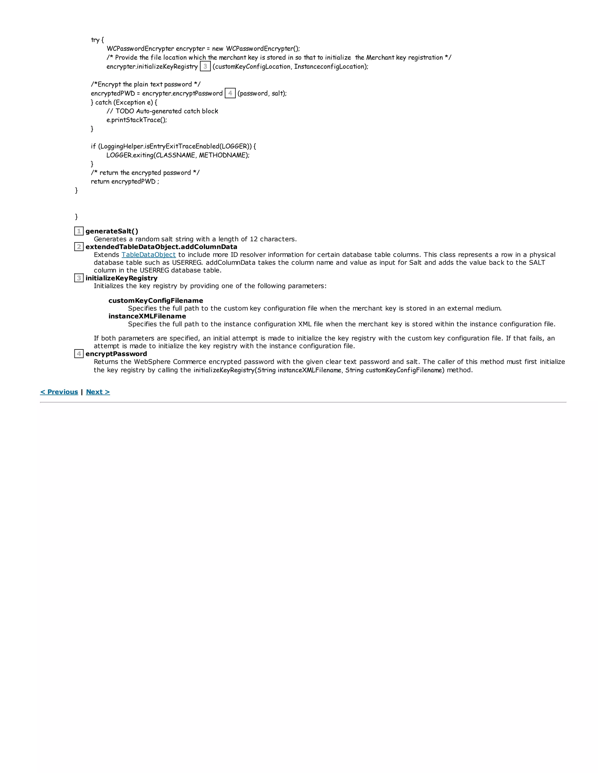 try {
WCPasswordEncrypter encrypter = new WCPasswordEncrypter();
/* Provide the file location which the merchant key is stored in so that to initialize the Merchant key registration */
encrypter.initializeKeyRegistry 3 (customKeyConfigLocation, InstanceconfigLocation);
/*Encrypt the plain text password */
encryptedPWD = encrypter.encryptPassword 4 (password, salt);
} catch (Exception e) {
// TODO Auto-generated catch block
e.printStackTrace();
}
if (LoggingHelper.isEntryExitTraceEnabled(LOGGER)) {
LOGGER.exiting(CLASSNAME, METHODNAME);
}
/* return the encrypted password */
return encryptedPWD ;
}
}
1 generateSalt()
Generates a random salt string with a length of 12 characters.
2 extendedTableDataObject.addColumnData
Extends TableDataObject to include more ID resolver information for certain database table columns. This class represents a row in a physical
database table such as USERREG. addColumnData takes the column name and value as input for Salt and adds the value back to the SALT
column in the USERREG database table.
3 initializeKeyRegistry
Initializes the key registry by providing one of the following parameters:
customKeyConfigFilename
Specifies the full path to the custom key configuration file when the merchant key is stored in an external medium.
instanceXMLFilename
Specifies the full path to the instance configuration XML file when the merchant key is stored within the instance configuration file.
If both parameters are specified, an initial attempt is made to initialize the key registry with the custom key configuration file. If that fails, an
attempt is made to initialize the key registry with the instance configuration file.
4 encryptPassword
Returns the WebSphere Commerce encrypted password with the given clear text password and salt. The caller of this method must first initialize
the key registry by calling the initializeKeyRegistry(String instanceXMLFilename, String customKeyConfigFilename) method.
< Previous | Next >
 