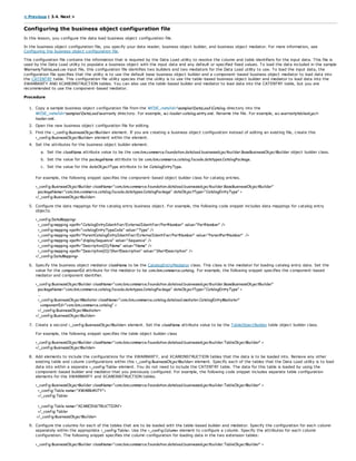 < Previous | 3.4. Next >
Configuring the business object configuration file
In this lesson, you configure the data load business object configuration file.
In the business object configuration file, you specify your data reader, business object builder, and business object mediator. For more information, see
Configuring the business object configuration file.
This configuration file contains the information that is required by the Data Load utility to resolve the column and table identifiers for the input data. This file is
used by the Data Load utility to populate a business object with the input data and any default or specified fixed values. To load the data included in the sample
WarrantyTableLoad.csv input file, this configuration file identifies two builders and two mediators for the Data Load utility to use. To load the input data, the
configuration file specifies that the utility is to use the default base business object builder and a component-based business object mediator to load data into
the CATENTRY table. This configuration file utility species that the utility is to use the table-based business object builder and mediator to load data into the
XWARRANTY AND XCAREINSTRUCTION tables. You can also use the table-based builder and mediator to load data into the CATENTRY table, but you are
recommended to use the component-based mediator.
Procedure
1. Copy a sample business object configuration file from the WCDE_installdirsamplesDataLoadCatalog directory into the
WCDE_installdirsamplesDataLoadwarranty directory. For example, wc-loader-catalog-entry.xml. Rename the file. For example, wc-warrantytableobject-
loader.xml.
2. Open the new business object configuration file for editing.
3. Find the <_config:BusinessObjectBuilder> element. If you are creating a business object configuration instead of editing an existing file, create this
<_config:BusinessObjectBuilder> element within the element.
4. Set the attributes for the business object builder element.
a. Set the className attribute value to be the com.ibm.commerce.foundation.dataload.businessobjectbuilder.BaseBusinessObjectBuilder object builder class.
b. Set the value for the packageName attribute to be com.ibm.commerce.catalog.facade.datatypes.CatalogPackage.
c. Set the value for the dataObjectType attribute to be CatalogEntryType.
For example, the following snippet specifies the component-based object builder class for catalog entries.
<_config:BusinessObjectBuilder className="com.ibm.commerce.foundation.dataload.businessobjectbuilder.BaseBusinessObjectBuilder"
packageName="com.ibm.commerce.catalog.facade.datatypes.CatalogPackage" dataObjectType="CatalogEntryType" >
</_config:BusinessObjectBuilder>
5. Configure the data mappings for the catalog entry business object. For example, the following code snippet includes data mappings for catalog entry
objects.
<_config:DataMapping>
<_config:mapping xpath="CatalogEntryIdentifier/ExternalIdentifier/PartNumber" value="PartNumber" />
<_config:mapping xpath="catalogEntryTypeCode" value="Type" />
<_config:mapping xpath="ParentCatalogEntryIdentifier/ExternalIdentifier/PartNumber" value="ParentPartNumber" />
<_config:mapping xpath="displaySequence" value="Sequence" />
<_config:mapping xpath="Description[0]/Name" value="Name" />
<_config:mapping xpath="Description[0]/ShortDescription" value="ShortDescription" />
</_config:DataMapping>
6. Specify the business object mediator className to be the CatalogEntryMediator class. This class is the mediator for loading catalog entry data. Set the
value for the componentId attribute for the mediator to be com.ibm.commerce.catalog. For example, the following snippet specifies the component-based
mediator and component identifier.
<_config:BusinessObjectBuilder className="com.ibm.commerce.foundation.dataload.businessobjectbuilder.BaseBusinessObjectBuilder"
packageName="com.ibm.commerce.catalog.facade.datatypes.CatalogPackage" dataObjectType="CatalogEntryType" >
...
<_config:BusinessObjectMediator className="com.ibm.commerce.catalog.dataload.mediator.CatalogEntryMediator"
componentId="com.ibm.commerce.catalog" >
</_config:BusinessObjectMediator>
</_config:BusinessObjectBuilder>
7. Create a second <_config:BusinessObjectBuilder> element. Set the className attribute value to be the TableObjectBuilder table object builder class.
For example, the following snippet specifies the table object builder class
<_config:BusinessObjectBuilder className="com.ibm.commerce.foundation.dataload.businessobjectbuilder.TableObjectBuilder" >
</_config:BusinessObjectBuilder>
8. Add elements to include the configurations for the XWARRANTY, and XCAREINSTRUCTION tables that the data is to be loaded into. Remove any other
existing table and column configurations within this <_config:BusinessObjectBuilder> element. Specify each of the tables that the Data Load utility is to load
data into within a separate <_config:Table> element. You do not need to include the CATENTRY table. The data for this table is loaded by using the
component-based builder and mediator that you previously configured. For example, the following code snippet includes separate table configuration
elements for the XWARRANTY and XCAREINSTRUCTION tables.
<_config:BusinessObjectBuilder className="com.ibm.commerce.foundation.dataload.businessobjectbuilder.TableObjectBuilder" >
<_config:Table name="XWARRANTY">
</_config:Table>
<_config:Table name="XCAREINSTRUCTION">
</_config:Table>
</_config:BusinessObjectBuilder>
9. Configure the columns for each of the tables that are to be loaded with the table-based builder and mediator. Specify the configuration for each column
separately within the appropriate <_config:Table>. Use the <_config:Column> element to configure a column. Specify the attributes for each column
configuration. The following snippet specifies the column configuration for loading data in the two extension tables:
<_config:BusinessObjectBuilder className="com.ibm.commerce.foundation.dataload.businessobjectbuilder.TableObjectBuilder" >
 