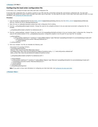 < Previous | 3.5. Next >
Configuring the load order configuration file
In this lesson, you configure the Data Load utility load order configuration file.
In the load order configuration file, you specify a pointer to your XML input file, environment settings file, and business configuration file. The load order
configuration file defines the mode in which the Data Load utility uses to load data. You also specify the order in which Data Load utility loads the data. For more
information, see Configuring the data load order.
Procedure
1. Copy the sample wc-dataload.xml file from the WCDE_installdirsamplesDataLoadCatalog directory into the WCDE_installdirsamplesDataLoadWarranty
directory. Rename the file wc-tableobjectdataload.xml.
2. Open the new wc-tableobjectdataload.xmldata load order configuration file for editing.
3. Find the <_config:DataLoadEnvironment> element. Change the value for the configFile attribute to be your data load environment configuration file. For
example,
<_config:DataLoadEnvironment configFile="wc-dataload-env.xml" />
4. Find the <_config:LoadOrder > element. Change the value for the businessObjectConfigFile attribute to be your business object configuration file. Change the
value for the location element of the <_config:DataSourceLocation> configuration property to be the path for your input file. For example,
<_config:LoadOrder >
<_config:LoadItem commitCount="1" batchSize="1" dataLoadMode="Replace" name="Warranty" businessObjectConfigFile="wc-warrantytableobject-loader.xml">
<_config:DataSourceLocation location="WarrantyTableLoad.csv"/>
</_config:LoadItem>
</_config:LoadOrder>
5. Save your changes. Your file can resemble the following code:
<?xml version="1.0" encoding="UTF-8"?>
<_config:DataLoadConfiguration
xmlns:xsi="http://www.w3.org/2001/XMLSchema-instance"
xsi:schemaLocation="http://www.ibm.com/xmlns/prod/commerce/foundation/config ../../../../xml/config/xsd/wc-dataload.xsd"
xmlns:_config="http://www.ibm.com/xmlns/prod/commerce/foundation/config">
<_config:DataLoadEnvironment configFile="wc-dataload-env.xml" />
<_config:LoadOrder >
<_config:LoadItem commitCount="1" batchSize="1" dataLoadMode="Replace" name="Warranty" businessObjectConfigFile="wc-warrantytableobject-loader.xml">
<_config:DataSourceLocation location="WarrantyTableLoad.csv"/>
</_config:LoadItem>
</_config:LoadOrder>
</_config:DataLoadConfiguration>
Note: If you want to know more information on configuring your data load order, see Configuring the data load order.
< Previous | Next >
 