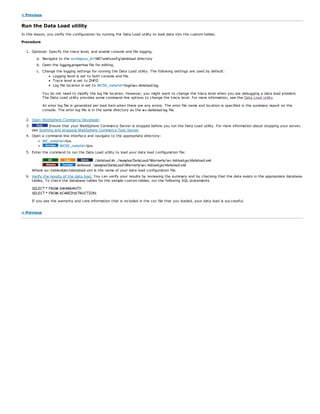< Previous
Run the Data Load utility
In this lesson, you verify the configuration by running the Data Load utility to load data into the custom tables.
Procedure
1. Optional: Specify the trace level, and enable console and file logging.
a. Navigate to the workspace_dirWCxmlconfigdataload directory
b. Open the logging.properties file for editing.
c. Change the logging settings for running the Data Load utility. The following settings are used by default:
Logging level is set to both console and file.
Trace level is set to INFO.
Log file location is set to WCDE_installdirlogswc-dataload.log.
You do not need to modify the log file location. However, you might want to change the trace level when you are debugging a data load problem.
The Data Load utility provides some command-line options to change the trace level. For more information, see the Data Load utility.
An error log file is generated per load item when there are any errors. The error file name and location is specified in the summary report on the
console. The error log file is in the same directory as the wc-dataload.log file.
2. Open WebSphere Commerce Developer.
3. Ensure that your WebSphere Commerce Server is stopped before you run the Data Load utility. For more information about stopping your server,
see Starting and stopping WebSphere Commerce Test Server.
4. Open a command-line interface and navigate to the appropriate directory:
WC_installdir/bin
WCDE_installdirbin
5. Enter the command to run the Data Load utility to load your data load configuration file:
./dataload.sh ../samples/DataLoad/Warranty/wc-tableobjectdataload.xml
dataload ..samplesDataLoadWarrantywc-tableobjectdataload.xml
Where wc-tableobjectdataload.xml is the name of your data load configuration file.
6. Verify the results of the data load. You can verify your results by reviewing the summary and by checking that the data exists in the appropriate database
tables. To check the database tables for the sample custom tables, run the following SQL statements.
SELECT * FROM XWARRANTY;
SELECT * FROM XCAREINSTRUCTION;
If you see the warranty and care information that is included in the csv file that you loaded, your data load is successful.
< Previous
 