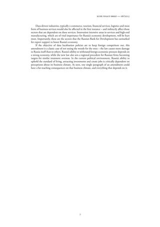 7
ecipe policy brief — 06/2015
Data-driven industries, typically e-commerce, tourism, financial services, logistics and most
form of business services would also be affected in the first instance – and indirectly affect those
sectors that are dependent on these services. Innovation intensive areas in services and high-end
manufacturing, which are of vital importance for Russia’s economic development, will be hurt
most. Importantly, these are the sectors that the Russian Bank for Development has earmarked
for export support to boost Russia’s economy.
If the objective of data localisation policies are to keep foreign competitors out, this
amendment is a classic case of not seeing the woods for the trees – the law causes more damage
to Russia itself than to others. Russia’s ability to withstand foreign economic pressure depends on
a strong economy, while the new law also sets a regional precedent for Russian firms becoming
targets for similar treatment overseas. In the current political environment, Russia’s ability to
uphold the standard of living, attracting investments and create jobs is critically dependent on
perceptions about its business climate. As seen, one single paragraph of an amendment could
have a far-reaching consequences on that business climate, and everything that depends on it.
 