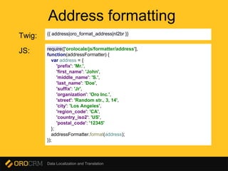 Data Localization and Translation
Address formatting
Twig: {{ address|oro_format_address|nl2br }}
require(['orolocale/js/formatter/address'],
function(addressFormatter) {
var address = {
'prefix': 'Mr.',
'first_name': 'John',
'middle_name': 'S.',
'last_name': 'Doe',
'suffix': 'Jr',
'organization': 'Oro Inc.',
'street': 'Random str., 3, 14',
'city': 'Los Angeles',
'region_code': 'CA',
'country_iso2': 'US',
'postal_code': '12345'
};
addressFormatter.format(address);
});
JS:
 
