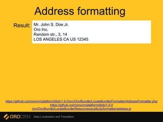 Data Localization and Translation
Address formatting
Result: Mr. John S. Doe Jr.
Oro Inc.
Random str., 3, 14
LOS ANGELES CA US 12345
https://github.com/orocrm/platform/blob/1.6.0/src/Oro/Bundle/LocaleBundle/Formatter/AddressFormatter.php
https://github.com/orocrm/platform/blob/1.6.0
/src/Oro/Bundle/LocaleBundle/Resources/public/js/formatter/address.js
 