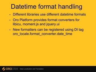 Data Localization and Translation
Datetime format handling
- Different libraries use different datetime formats
- Oro Platform provides format converters for
libicu, moment.js and jquery.ui
- New formatters can be registered using DI tag
oro_locale.format_converter.date_time
 