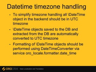 Data Localization and Translation
Datetime timezone handling
- To simplify timezone handling all DateTime
object in the backend should be in UTC
timezone
- DateTime objects saved to the DB and
extracted from the DB are automatically
converted to UTC timezone
- Formatting of DateTime objects should be
performed using DateTimeConverter via
service oro_locale.formatter.date_time
 
