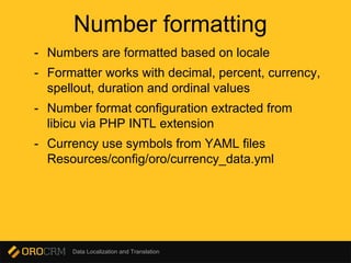 Data Localization and Translation
Number formatting
- Numbers are formatted based on locale
- Formatter works with decimal, percent, currency,
spellout, duration and ordinal values
- Number format configuration extracted from
libicu via PHP INTL extension
- Currency use symbols from YAML files
Resources/config/oro/currency_data.yml
 
