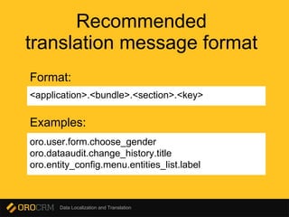 Data Localization and Translation
Recommended
translation message format
<application>.<bundle>.<section>.<key>
oro.user.form.choose_gender
oro.dataaudit.change_history.title
oro.entity_config.menu.entities_list.label
Format:
Examples:
 