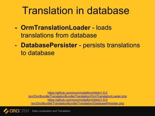 Data Localization and Translation
Translation in database
- OrmTranslationLoader - loads
translations from database
- DatabasePersister - persists translations
to database
https://github.com/orocrm/platform/blob/1.6.0
/src/Oro/Bundle/TranslationBundle/Translation/OrmTranslationLoader.php
https://github.com/orocrm/platform/blob/1.6.0
/src/Oro/Bundle/TranslationBundle/Translation/DatabasePersister.php
 