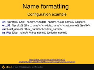 Data Localization and Translation
Name formatting
en: %prefix% %first_name% %middle_name% %last_name% %suffix%
en_US: %prefix% %first_name% %middle_name% %last_name% %suffix%
ru: %last_name% %first_name% %middle_name%
ru_RU: %last_name% %first_name% %middle_name%
Configuration example
https://github.com/orocrm/platform/blob/1.6.0
/src/Oro/Bundle/LocaleBundle/Resources/config/oro/name_format.yml
 