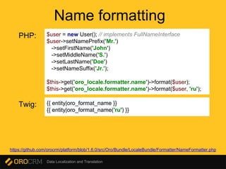 Data Localization and Translation
Name formatting
$user = new User(); // implements FullNameInterface
$user->setNamePrefix('Mr.')
->setFirstName('John')
->setMiddleName('S.')
->setLastName('Doe')
->setNameSuffix('Jr.');
$this->get('oro_locale.formatter.name')->format($user);
$this->get('oro_locale.formatter.name')->format($user, 'ru');
PHP:
Twig: {{ entity|oro_format_name }}
{{ entity|oro_format_name('ru') }}
https://github.com/orocrm/platform/blob/1.6.0/src/Oro/Bundle/LocaleBundle/Formatter/NameFormatter.php
 