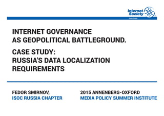 Internet governance
as geopolItIcal battleground.
case study:
russIa’s data localIzatIon
requIrements
Fedor smIrnov,
Isoc russIa chapter
2015 annenberg-oxFord
medIa polIcy summer InstItute
 