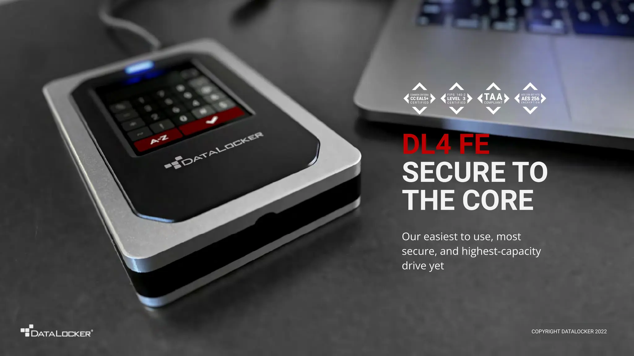 DL4 FE
SECURE TO
THE CORE
Our easiest to use, most
secure, and highest-capacity
drive yet
COPYRIGHT DATALOCKER 2022
 