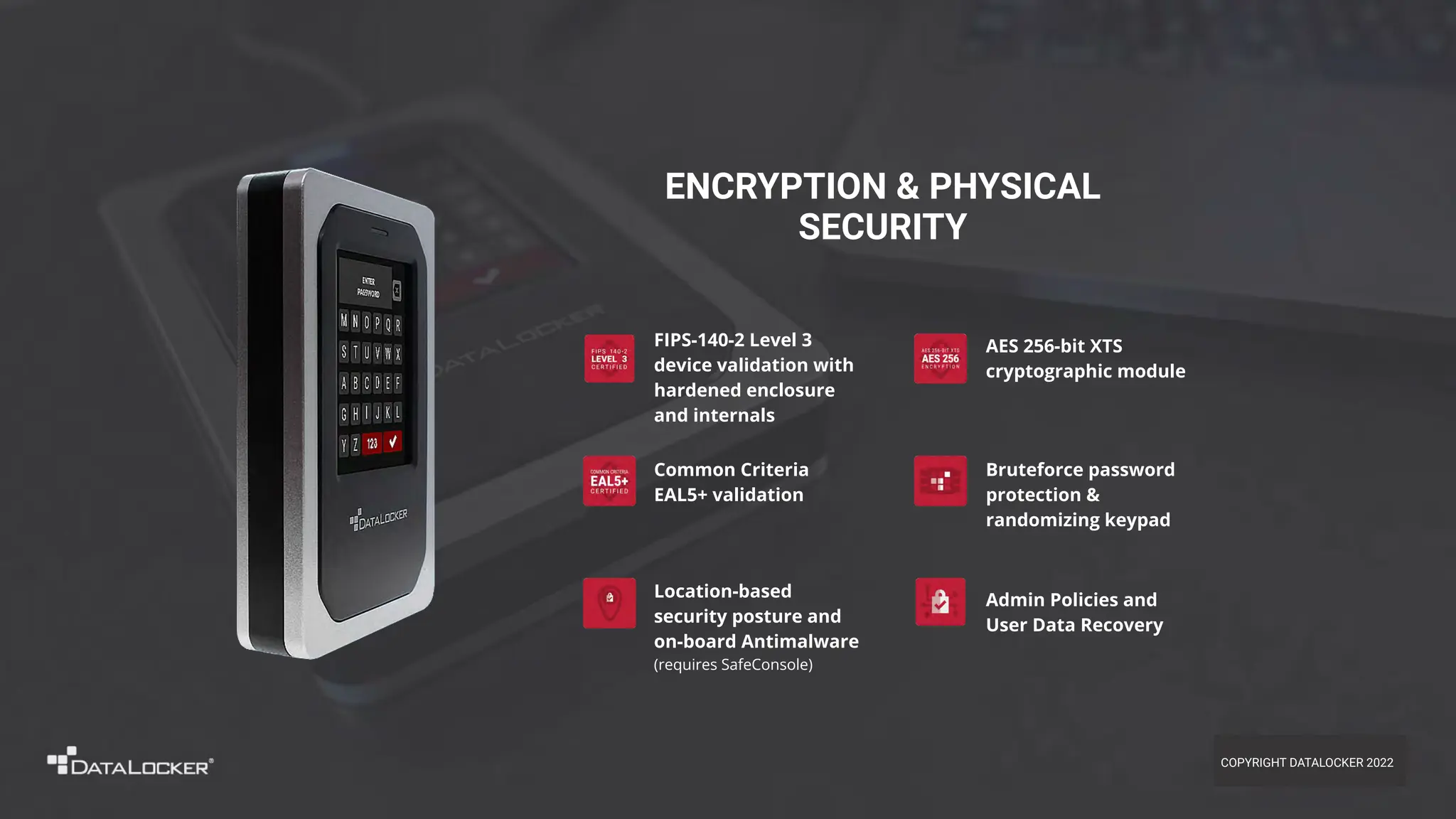 Admin Policies and
User Data Recovery
FIPS-140-2 Level 3
device validation with
hardened enclosure
and internals
ENCRYPTION & PHYSICAL
SECURITY
Bruteforce password
protection &
randomizing keypad
Location-based
security posture and
on-board Antimalware
(requires SafeConsole)
AES 256-bit XTS
cryptographic module
Common Criteria
EAL5+ validation
COPYRIGHT DATALOCKER 2022
 