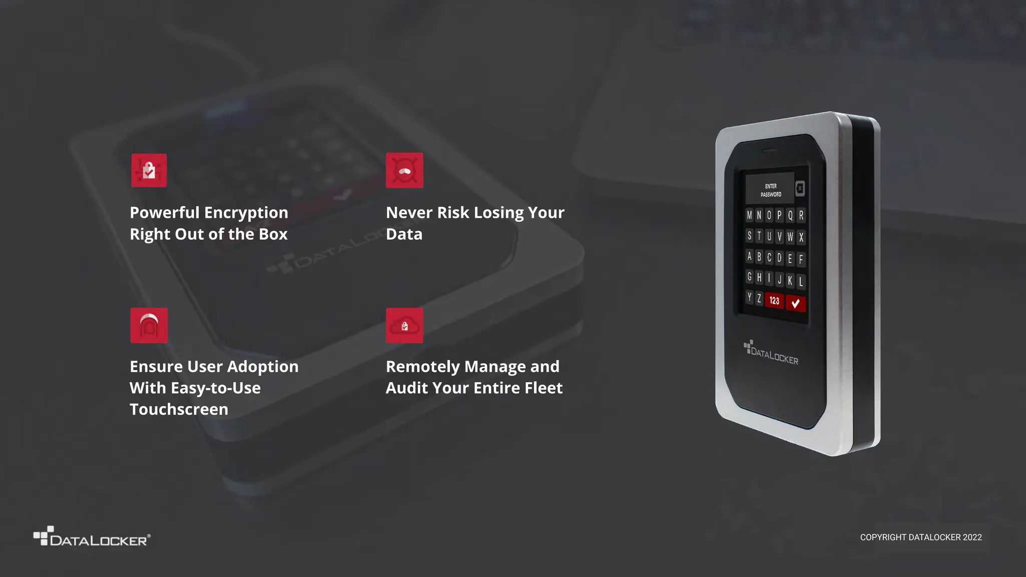 Remotely Manage and
Audit Your Entire Fleet
Ensure User Adoption
With Easy-to-Use
Touchscreen
Powerful Encryption
Right Out of the Box
Never Risk Losing Your
Data
COPYRIGHT DATALOCKER 2022
 