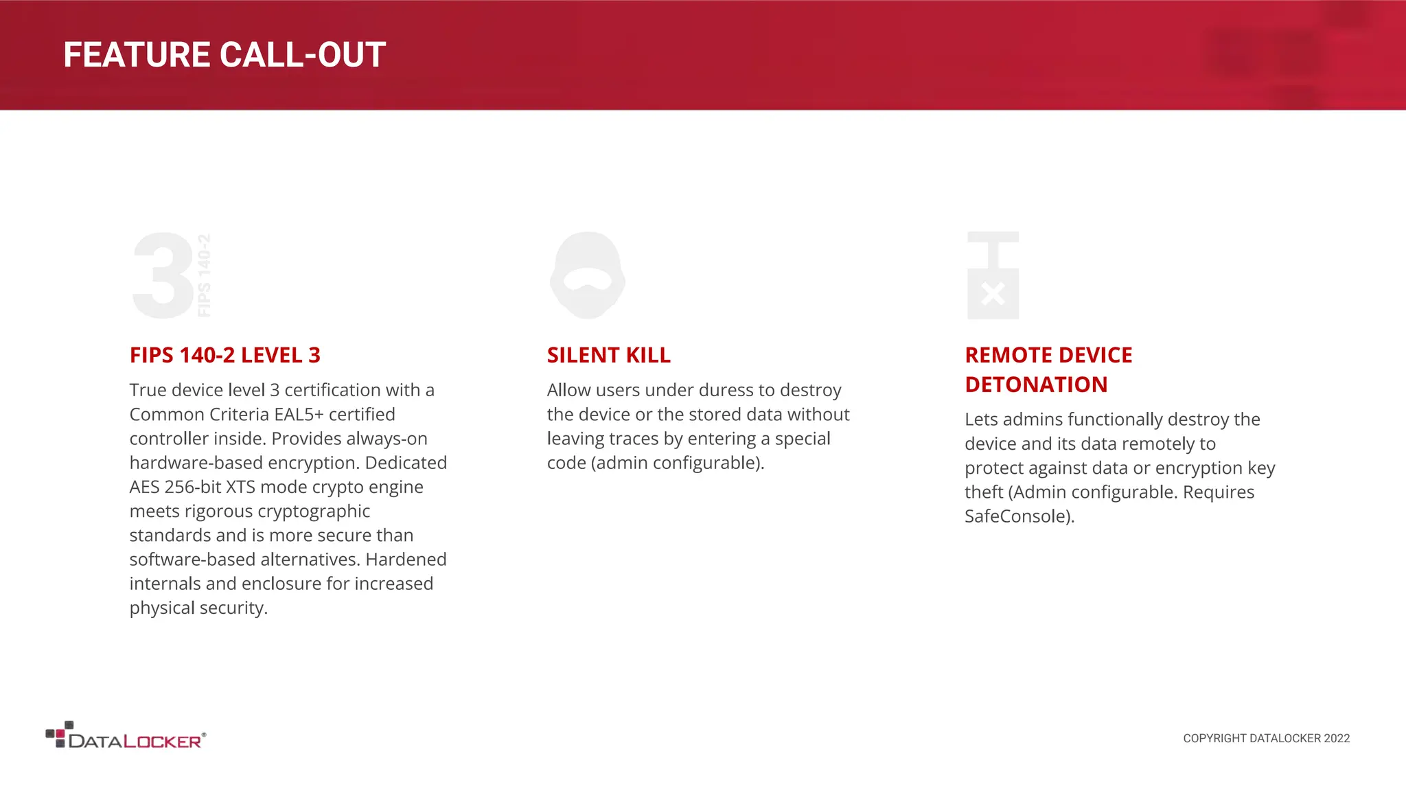 FEATURE CALL-OUT
FIPS 140-2 LEVEL 3
True device level 3 certiﬁcation with a
Common Criteria EAL5+ certiﬁed
controller inside. Provides always-on
hardware-based encryption. Dedicated
AES 256-bit XTS mode crypto engine
meets rigorous cryptographic
standards and is more secure than
software-based alternatives. Hardened
internals and enclosure for increased
physical security.
SILENT KILL
Allow users under duress to destroy
the device or the stored data without
leaving traces by entering a special
code (admin conﬁgurable).
REMOTE DEVICE
DETONATION
Lets admins functionally destroy the
device and its data remotely to
protect against data or encryption key
theft (Admin conﬁgurable. Requires
SafeConsole).
COPYRIGHT DATALOCKER 2022
 
