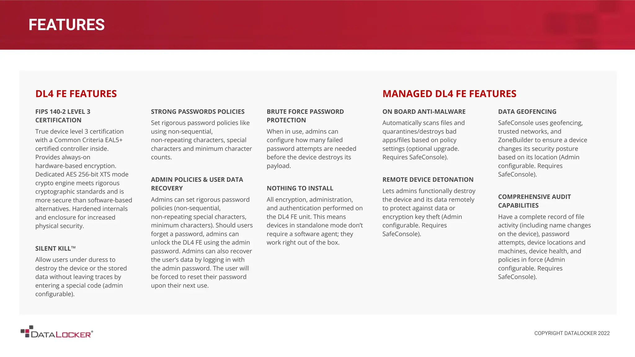 FEATURES
FIPS 140-2 LEVEL 3
CERTIFICATION
True device level 3 certiﬁcation
with a Common Criteria EAL5+
certiﬁed controller inside.
Provides always-on
hardware-based encryption.
Dedicated AES 256-bit XTS mode
crypto engine meets rigorous
cryptographic standards and is
more secure than software-based
alternatives. Hardened internals
and enclosure for increased
physical security.
SILENT KILL™
Allow users under duress to
destroy the device or the stored
data without leaving traces by
entering a special code (admin
conﬁgurable).
STRONG PASSWORDS POLICIES
Set rigorous password policies like
using non-sequential,
non-repeating characters, special
characters and minimum character
counts.
ADMIN POLICIES & USER DATA
RECOVERY
Admins can set rigorous password
policies (non-sequential,
non-repeating special characters,
minimum characters). Should users
forget a password, admins can
unlock the DL4 FE using the admin
password. Admins can also recover
the user’s data by logging in with
the admin password. The user will
be forced to reset their password
upon their next use.
DL4 FE FEATURES
ON BOARD ANTI-MALWARE
Automatically scans ﬁles and
quarantines/destroys bad
apps/ﬁles based on policy
settings (optional upgrade.
Requires SafeConsole).
REMOTE DEVICE DETONATION
Lets admins functionally destroy
the device and its data remotely
to protect against data or
encryption key theft (Admin
conﬁgurable. Requires
SafeConsole).
DATA GEOFENCING
SafeConsole uses geofencing,
trusted networks, and
ZoneBuilder to ensure a device
changes its security posture
based on its location (Admin
conﬁgurable. Requires
SafeConsole).
COMPREHENSIVE AUDIT
CAPABILITIES
Have a complete record of ﬁle
activity (including name changes
on the device), password
attempts, device locations and
machines, device health, and
policies in force (Admin
conﬁgurable. Requires
SafeConsole).
MANAGED DL4 FE FEATURES
BRUTE FORCE PASSWORD
PROTECTION
When in use, admins can
conﬁgure how many failed
password attempts are needed
before the device destroys its
payload.
NOTHING TO INSTALL
All encryption, administration,
and authentication performed on
the DL4 FE unit. This means
devices in standalone mode don’t
require a software agent; they
work right out of the box.
COPYRIGHT DATALOCKER 2022
 