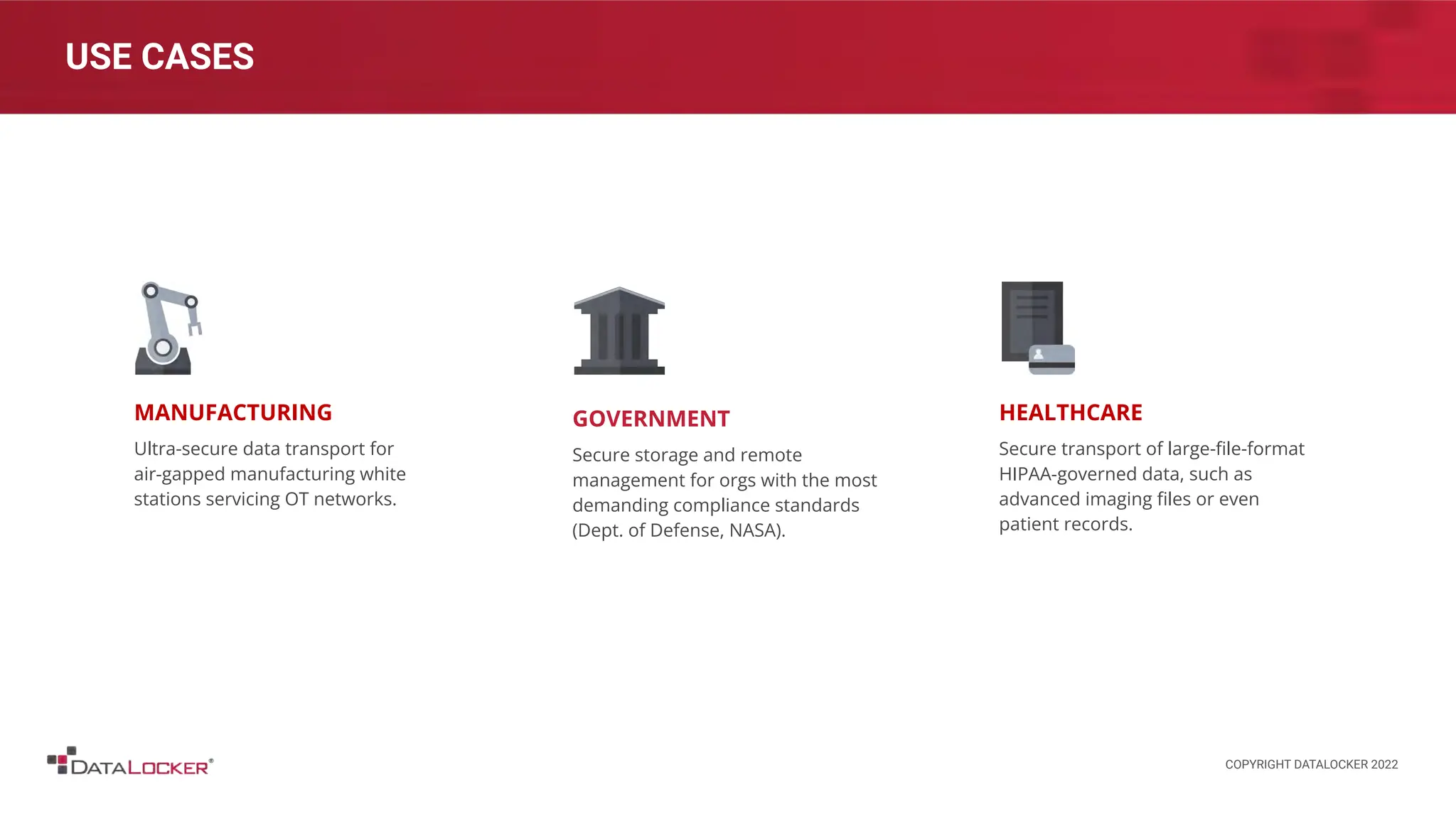 USE CASES
MANUFACTURING
Ultra-secure data transport for
air-gapped manufacturing white
stations servicing OT networks.
HEALTHCARE
Secure transport of large-ﬁle-format
HIPAA-governed data, such as
advanced imaging ﬁles or even
patient records.
GOVERNMENT
Secure storage and remote
management for orgs with the most
demanding compliance standards
(Dept. of Defense, NASA).
COPYRIGHT DATALOCKER 2022
 