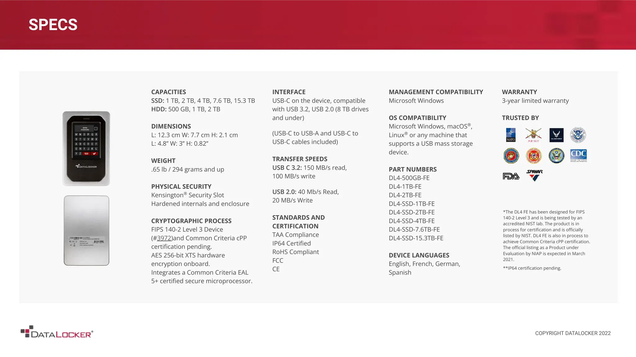 SPECS
CAPACITIES
SSD: 1 TB, 2 TB, 4 TB, 7.6 TB, 15.3 TB
HDD: 500 GB, 1 TB, 2 TB
DIMENSIONS
L: 12.3 cm W: 7.7 cm H: 2.1 cm
L: 4.8’’ W: 3’’ H: 0.82’’
WEIGHT
.65 lb / 294 grams and up
PHYSICAL SECURITY
Kensington®
Security Slot
Hardened internals and enclosure
CRYPTOGRAPHIC PROCESS
FIPS 140-2 Level 3 Device
(#3972)and Common Criteria cPP
certiﬁcation pending.
AES 256-bit XTS hardware
encryption onboard.
Integrates a Common Criteria EAL
5+ certiﬁed secure microprocessor.
INTERFACE
USB-C on the device, compatible
with USB 3.2, USB 2.0 (8 TB drives
and under)
(USB-C to USB-A and USB-C to
USB-C cables included)
TRANSFER SPEEDS
USB C 3.2: 150 MB/s read,
100 MB/s write
USB 2.0: 40 Mb/s Read,
20 MB/s Write
STANDARDS AND
CERTIFICATION
TAA Compliance
IP64 Certiﬁed
RoHS Compliant
FCC
CE
MANAGEMENT COMPATIBILITY
Microsoft Windows
OS COMPATIBILITY
Microsoft Windows, macOS®
,
Linux®
or any machine that
supports a USB mass storage
device.
PART NUMBERS
DL4-500GB-FE
DL4-1TB-FE
DL4-2TB-FE
DL4-SSD-1TB-FE
DL4-SSD-2TB-FE
DL4-SSD-4TB-FE
DL4-SSD-7.6TB-FE
DL4-SSD-15.3TB-FE
DEVICE LANGUAGES
English, French, German,
Spanish
WARRANTY
3-year limited warranty
TRUSTED BY
*The DL4 FE has been designed for FIPS
140-2 Level 3 and is being tested by an
accredited NIST lab. The product is in
process for certiﬁcation and is oﬃcially
listed by NIST. DL4 FE is also in process to
achieve Common Criteria cPP certiﬁcation.
The oﬃcial listing as a Product under
Evaluation by NIAP is expected in March
2021.
**IP64 certiﬁcation pending.
COPYRIGHT DATALOCKER 2022
 