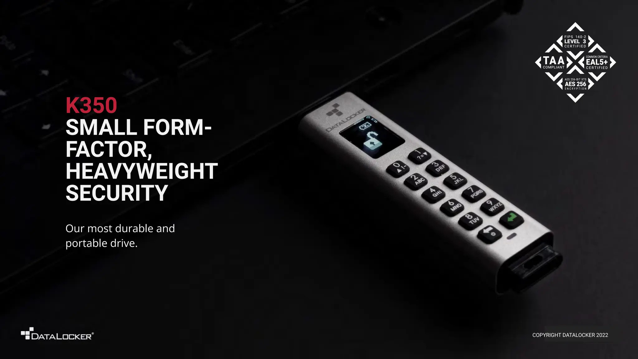 K350
SMALL FORM-
FACTOR,
HEAVYWEIGHT
SECURITY
Our most durable and
portable drive.
COPYRIGHT DATALOCKER 2022
 