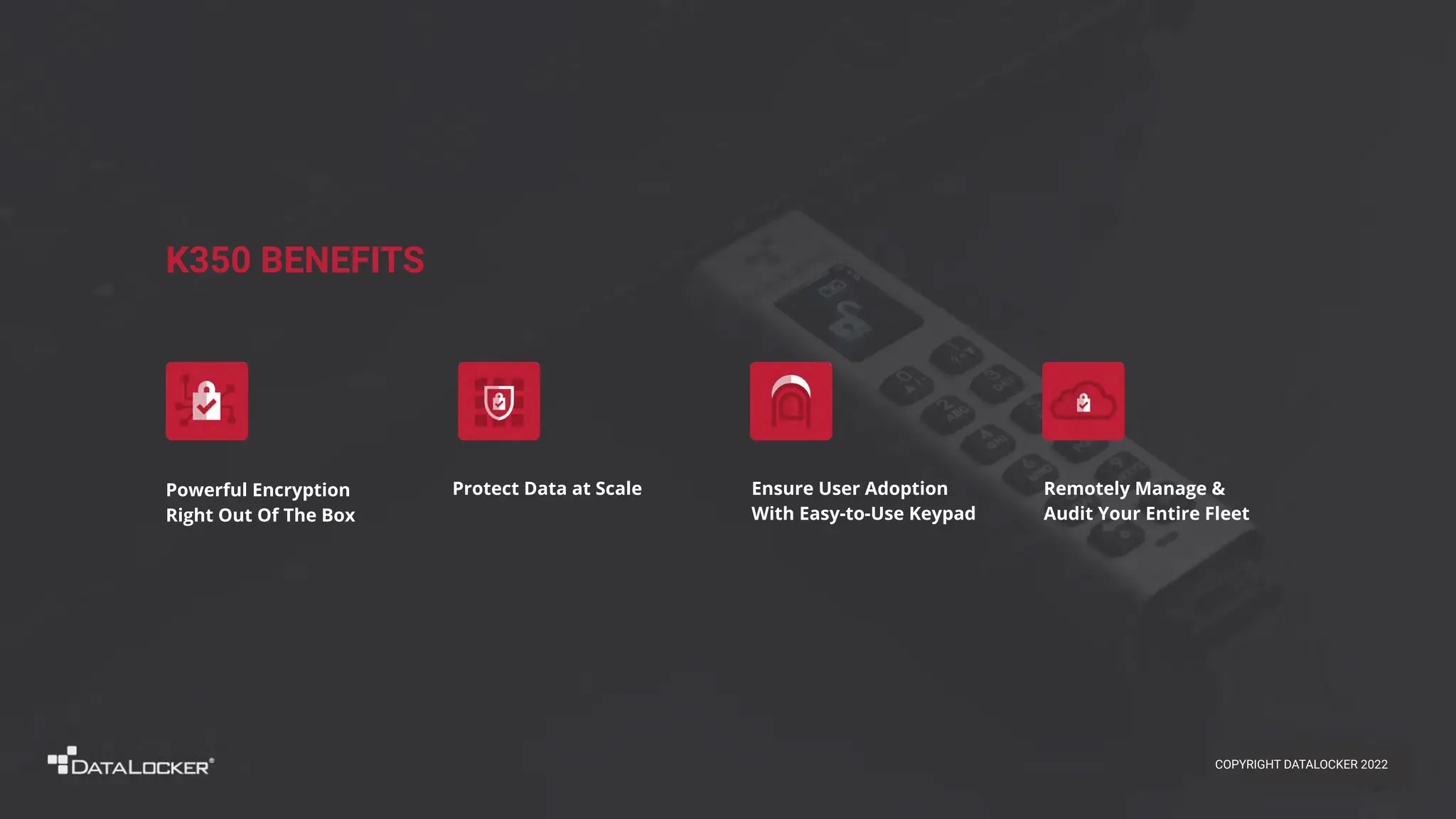 K350 BENEFITS
Remotely Manage &
Audit Your Entire Fleet
Powerful Encryption
Right Out Of The Box
Ensure User Adoption
With Easy-to-Use Keypad
Protect Data at Scale
COPYRIGHT DATALOCKER 2022
 