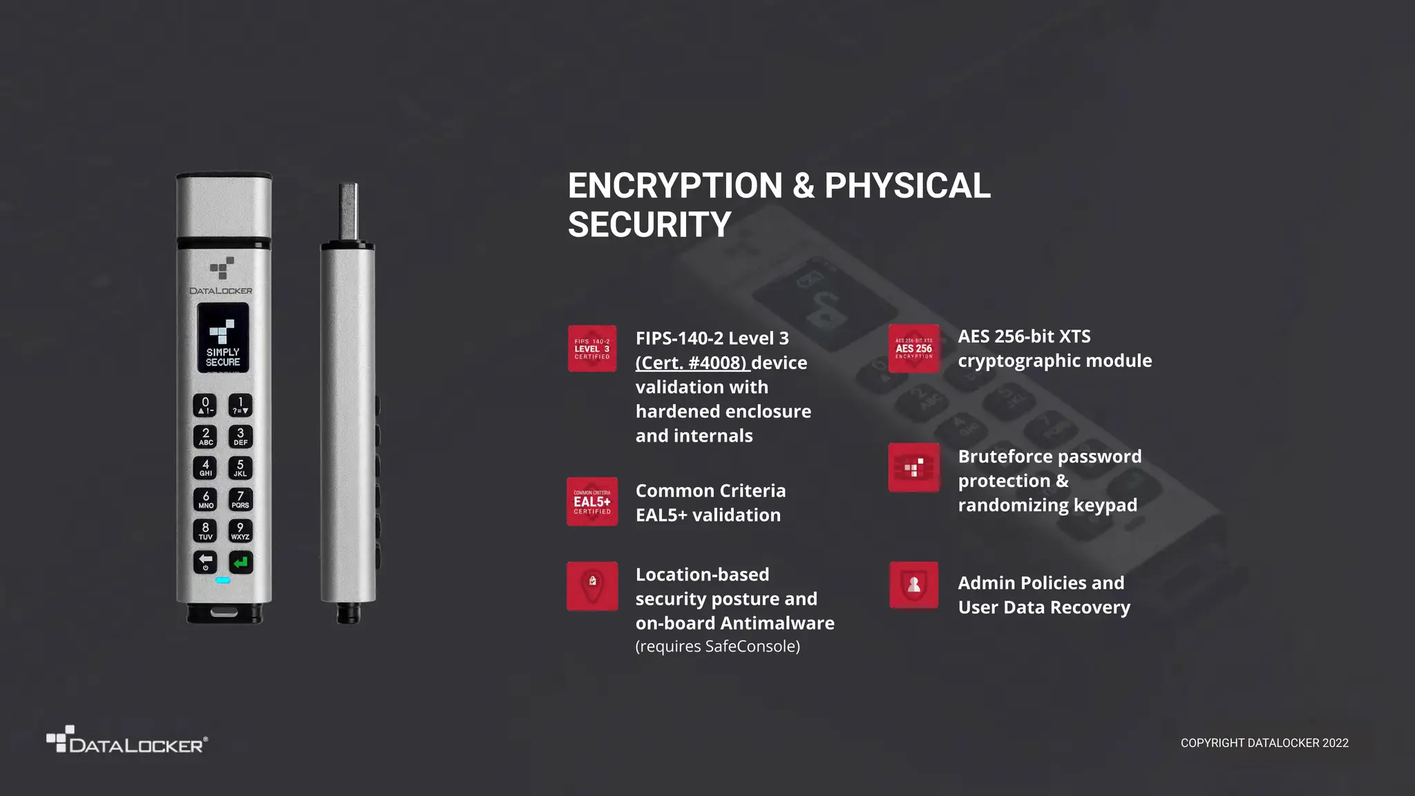 Admin Policies and
User Data Recovery
ENCRYPTION & PHYSICAL
SECURITY
Bruteforce password
protection &
randomizing keypad
Location-based
security posture and
on-board Antimalware
(requires SafeConsole)
FIPS-140-2 Level 3
(Cert. #4008) device
validation with
hardened enclosure
and internals
AES 256-bit XTS
cryptographic module
Common Criteria
EAL5+ validation
COPYRIGHT DATALOCKER 2022
 