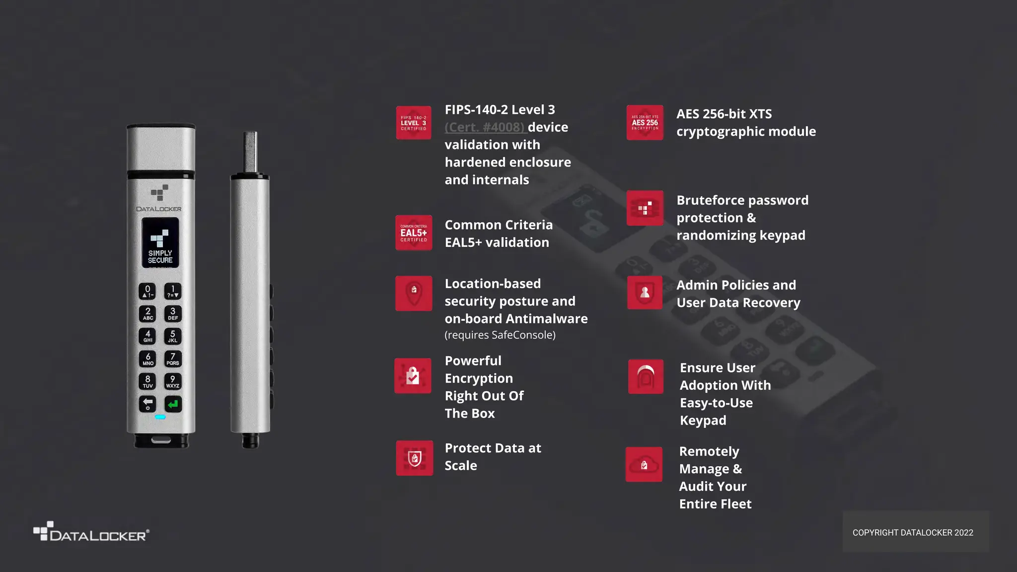 Admin Policies and
User Data Recovery
Bruteforce password
protection &
randomizing keypad
Location-based
security posture and
on-board Antimalware
(requires SafeConsole)
FIPS-140-2 Level 3
(Cert. #4008) device
validation with
hardened enclosure
and internals
AES 256-bit XTS
cryptographic module
Common Criteria
EAL5+ validation
Remotely
Manage &
Audit Your
Entire Fleet
Powerful
Encryption
Right Out Of
The Box
Ensure User
Adoption With
Easy-to-Use
Keypad
Protect Data at
Scale
COPYRIGHT DATALOCKER 2022
 