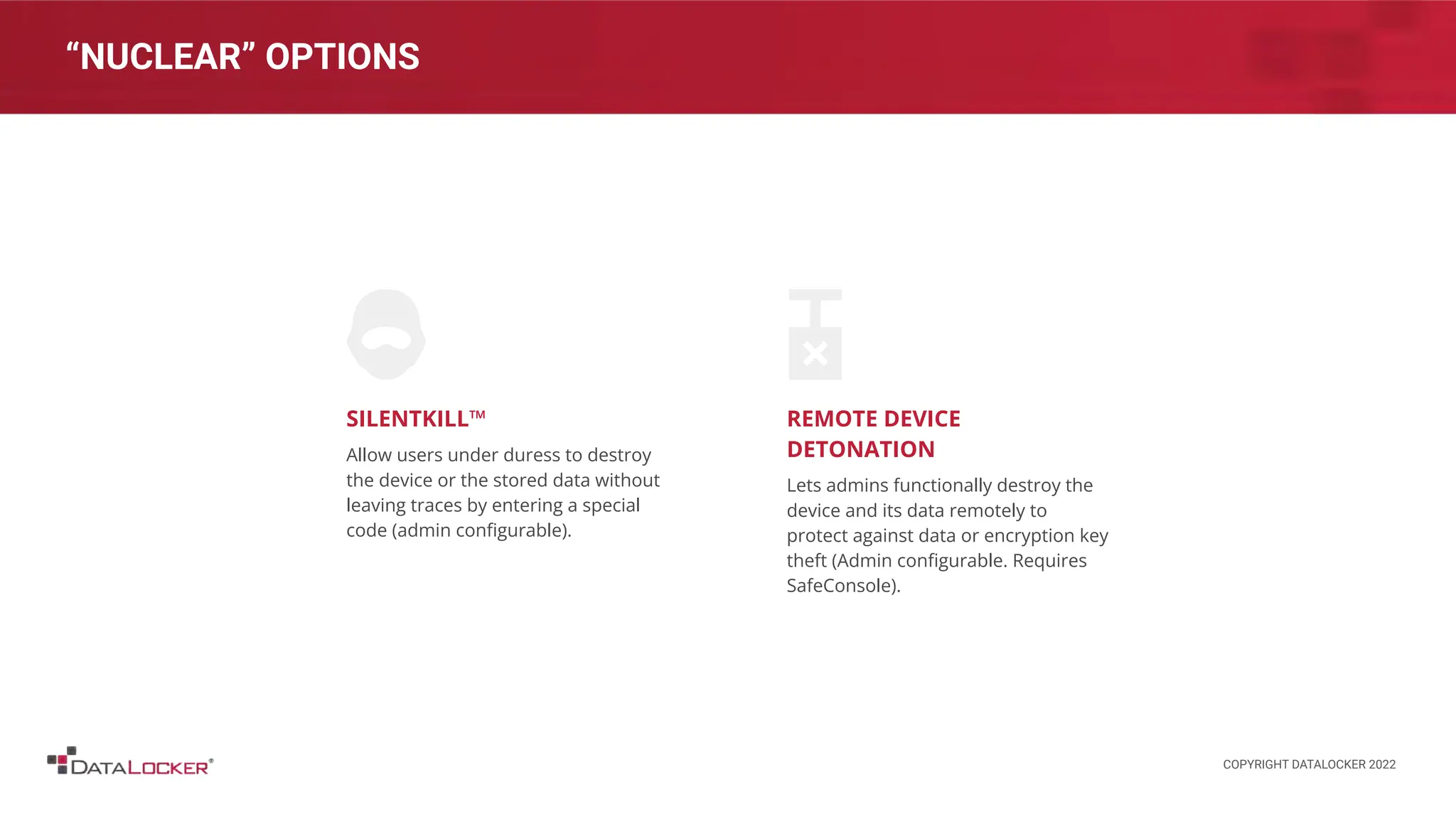 “NUCLEAR” OPTIONS
SILENTKILL™
Allow users under duress to destroy
the device or the stored data without
leaving traces by entering a special
code (admin conﬁgurable).
REMOTE DEVICE
DETONATION
Lets admins functionally destroy the
device and its data remotely to
protect against data or encryption key
theft (Admin conﬁgurable. Requires
SafeConsole).
COPYRIGHT DATALOCKER 2022
 