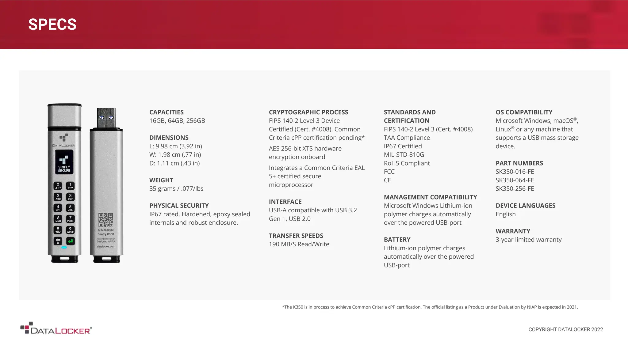 SPECS
CAPACITIES
16GB, 64GB, 256GB
DIMENSIONS
L: 9.98 cm (3.92 in)
W: 1.98 cm (.77 in)
D: 1.11 cm (.43 in)
WEIGHT
35 grams / .077/lbs
PHYSICAL SECURITY
IP67 rated. Hardened, epoxy sealed
internals and robust enclosure.
CRYPTOGRAPHIC PROCESS
FIPS 140-2 Level 3 Device
Certiﬁed (Cert. #4008). Common
Criteria cPP certiﬁcation pending*
AES 256-bit XTS hardware
encryption onboard
Integrates a Common Criteria EAL
5+ certiﬁed secure
microprocessor
INTERFACE
USB-A compatible with USB 3.2
Gen 1, USB 2.0
TRANSFER SPEEDS
190 MB/S Read/Write
STANDARDS AND
CERTIFICATION
FIPS 140-2 Level 3 (Cert. #4008)
TAA Compliance
IP67 Certiﬁed
MIL-STD-810G
RoHS Compliant
FCC
CE
MANAGEMENT COMPATIBILITY
Microsoft Windows Lithium-ion
polymer charges automatically
over the powered USB-port
BATTERY
Lithium-ion polymer charges
automatically over the powered
USB-port
OS COMPATIBILITY
Microsoft Windows, macOS®
,
Linux®
or any machine that
supports a USB mass storage
device.
PART NUMBERS
SK350-016-FE
SK350-064-FE
SK350-256-FE
DEVICE LANGUAGES
English
WARRANTY
3-year limited warranty
*The K350 is in process to achieve Common Criteria cPP certiﬁcation. The oﬃcial listing as a Product under Evaluation by NIAP is expected in 2021.
COPYRIGHT DATALOCKER 2022
 