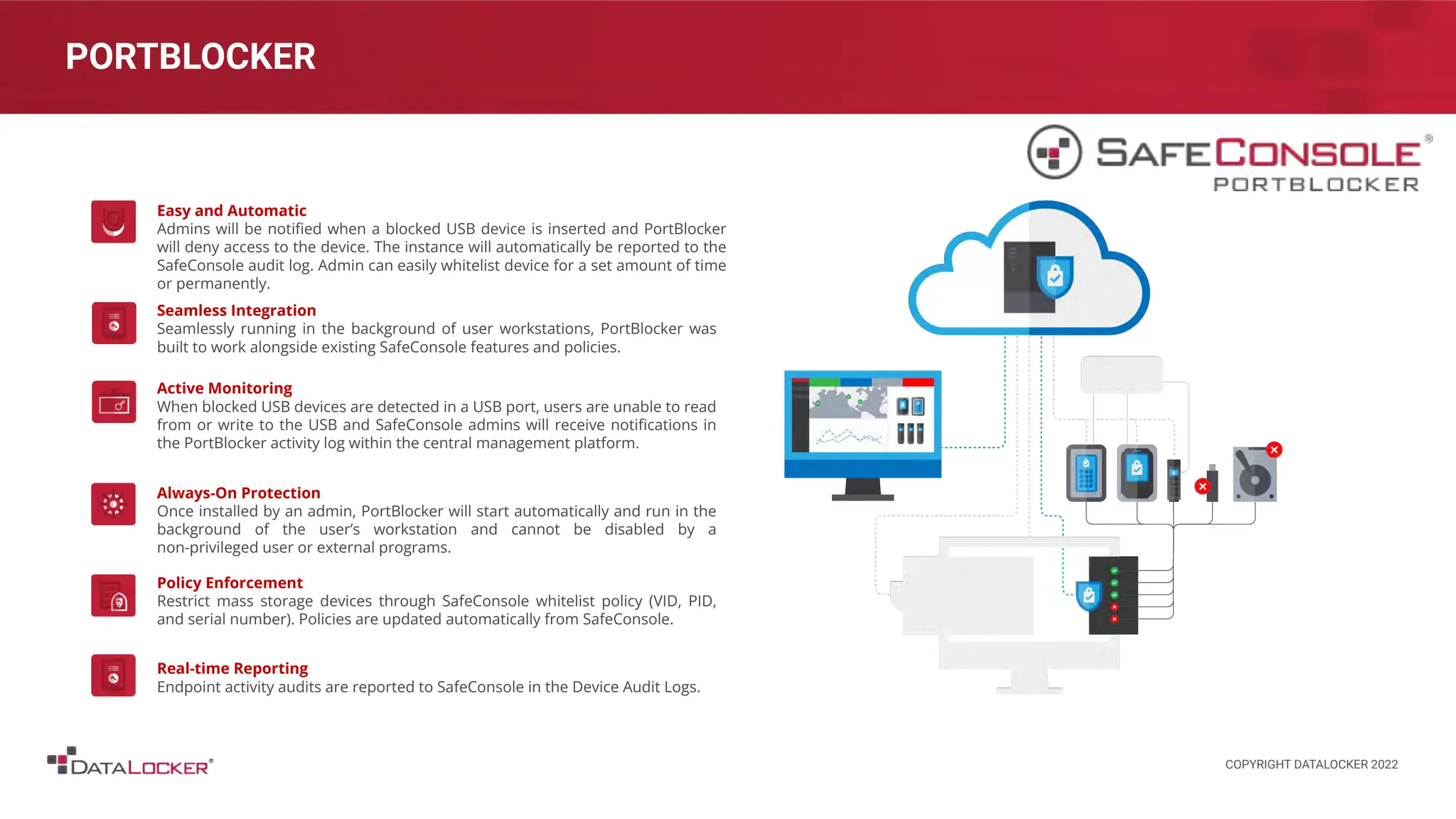PORTBLOCKER
Easy and Automatic
Admins will be notiﬁed when a blocked USB device is inserted and PortBlocker
will deny access to the device. The instance will automatically be reported to the
SafeConsole audit log. Admin can easily whitelist device for a set amount of time
or permanently.
Seamless Integration
Seamlessly running in the background of user workstations, PortBlocker was
built to work alongside existing SafeConsole features and policies.
Active Monitoring
When blocked USB devices are detected in a USB port, users are unable to read
from or write to the USB and SafeConsole admins will receive notiﬁcations in
the PortBlocker activity log within the central management platform.
Always-On Protection
Once installed by an admin, PortBlocker will start automatically and run in the
background of the user’s workstation and cannot be disabled by a
non-privileged user or external programs.
Policy Enforcement
Restrict mass storage devices through SafeConsole whitelist policy (VID, PID,
and serial number). Policies are updated automatically from SafeConsole.
Real-time Reporting
Endpoint activity audits are reported to SafeConsole in the Device Audit Logs.
COPYRIGHT DATALOCKER 2022
 