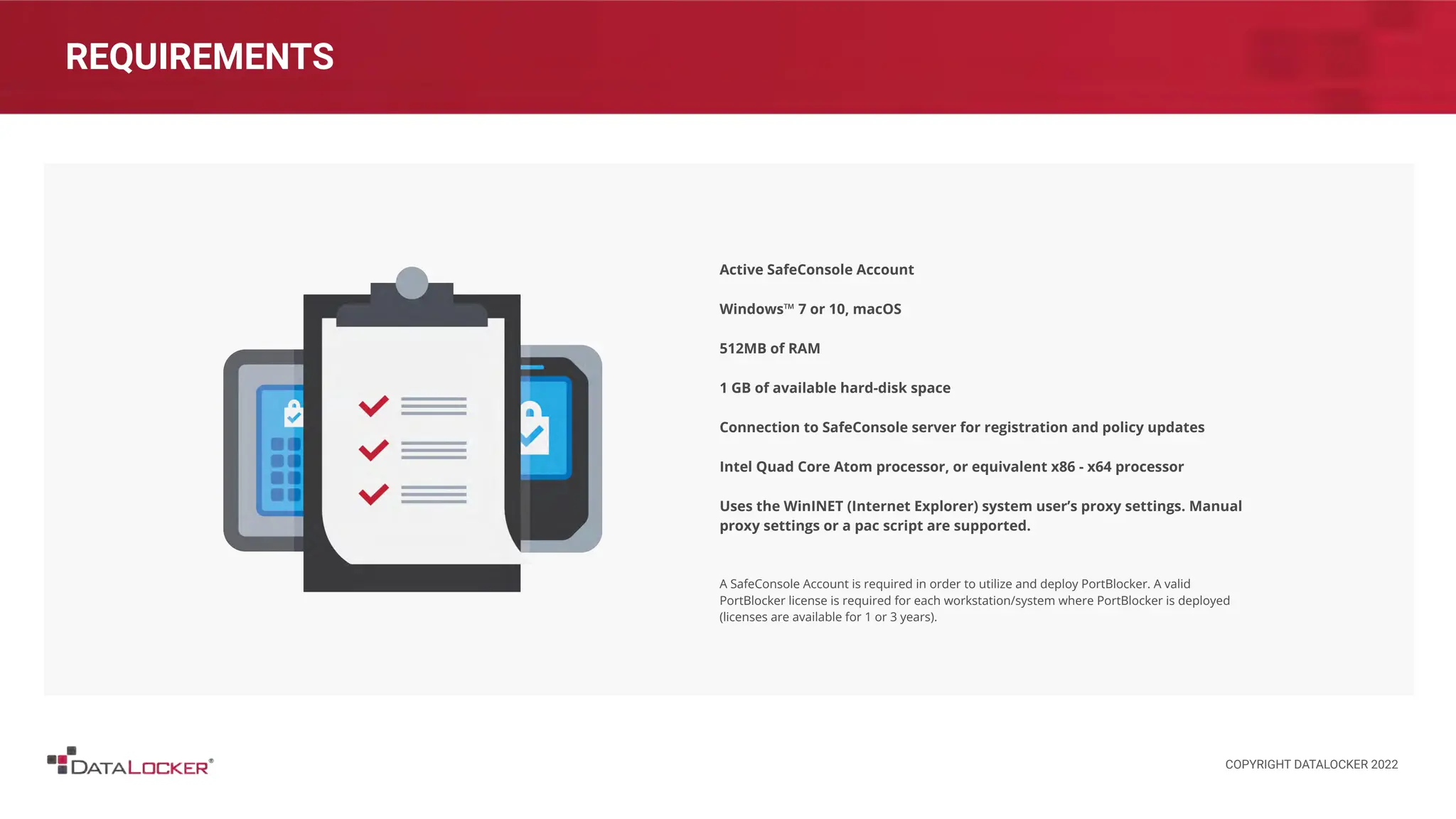 REQUIREMENTS
Active SafeConsole Account
Windows™ 7 or 10, macOS
512MB of RAM
1 GB of available hard-disk space
Connection to SafeConsole server for registration and policy updates
Intel Quad Core Atom processor, or equivalent x86 - x64 processor
Uses the WinINET (Internet Explorer) system user’s proxy settings. Manual
proxy settings or a pac script are supported.
A SafeConsole Account is required in order to utilize and deploy PortBlocker. A valid
PortBlocker license is required for each workstation/system where PortBlocker is deployed
(licenses are available for 1 or 3 years).
COPYRIGHT DATALOCKER 2022
 