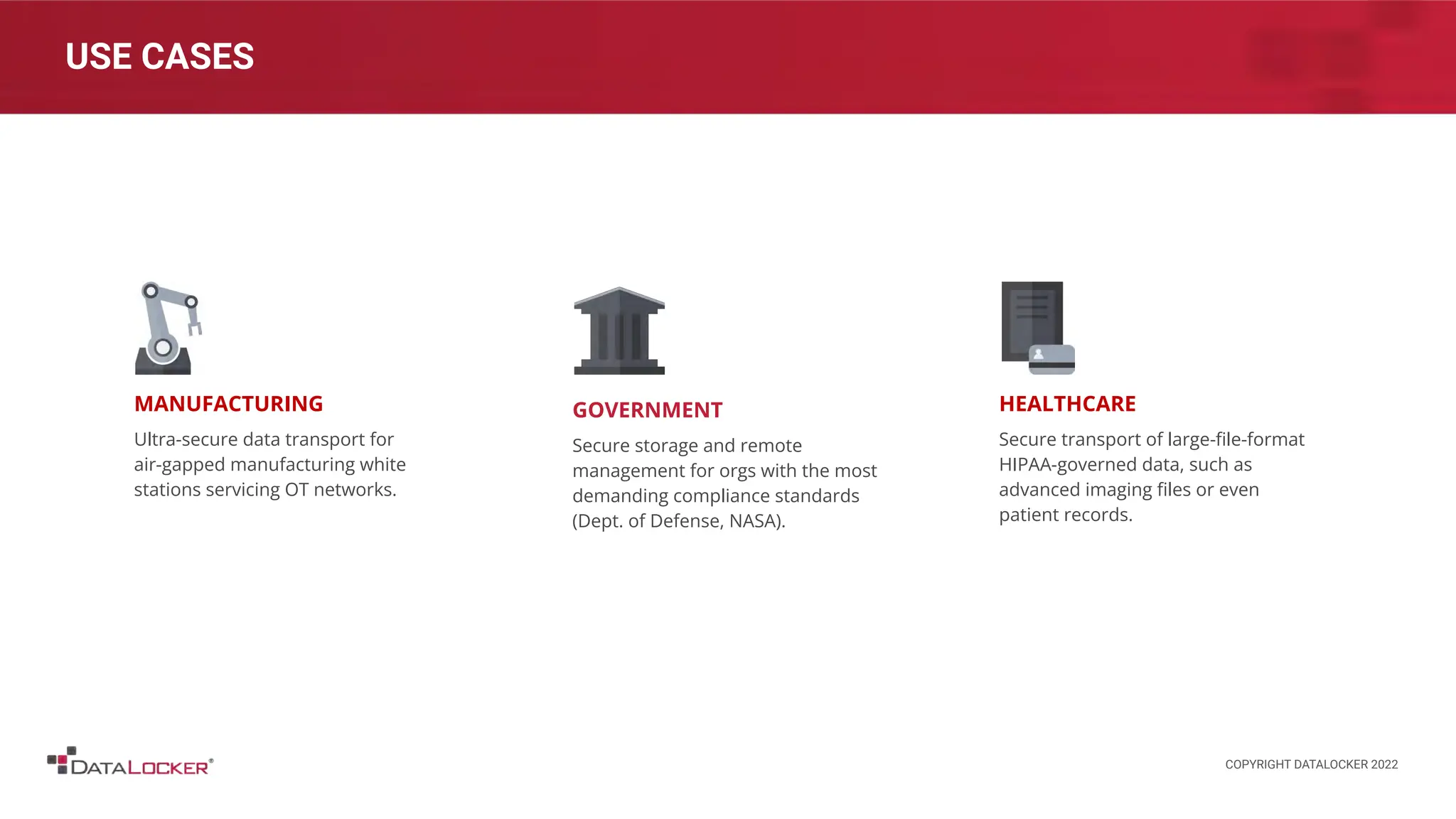 USE CASES
MANUFACTURING
Ultra-secure data transport for
air-gapped manufacturing white
stations servicing OT networks.
HEALTHCARE
Secure transport of large-ﬁle-format
HIPAA-governed data, such as
advanced imaging ﬁles or even
patient records.
GOVERNMENT
Secure storage and remote
management for orgs with the most
demanding compliance standards
(Dept. of Defense, NASA).
COPYRIGHT DATALOCKER 2022
 