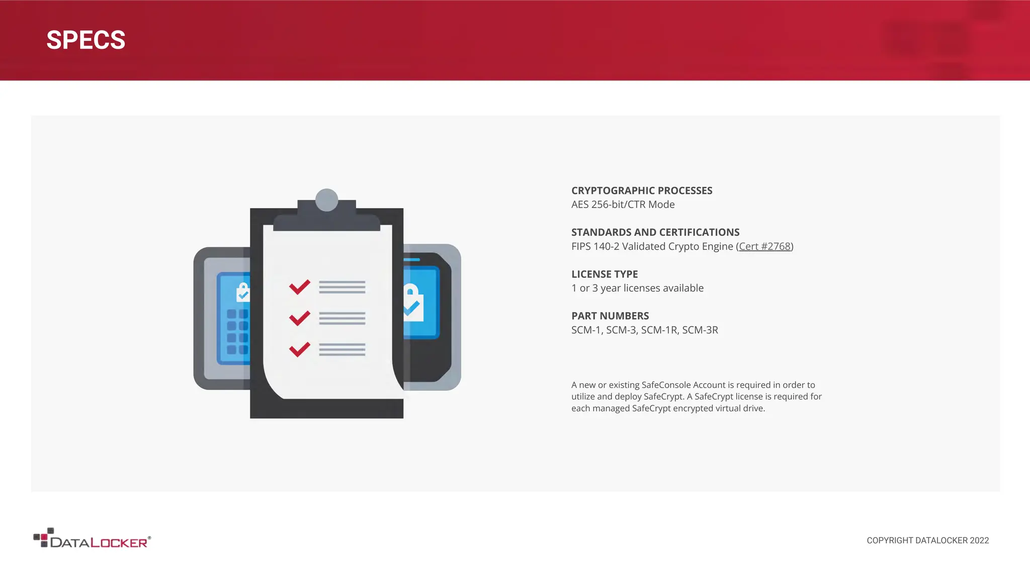 SPECS
CRYPTOGRAPHIC PROCESSES
AES 256-bit/CTR Mode
STANDARDS AND CERTIFICATIONS
FIPS 140-2 Validated Crypto Engine (Cert #2768)
LICENSE TYPE
1 or 3 year licenses available
PART NUMBERS
SCM-1, SCM-3, SCM-1R, SCM-3R
A new or existing SafeConsole Account is required in order to
utilize and deploy SafeCrypt. A SafeCrypt license is required for
each managed SafeCrypt encrypted virtual drive.
COPYRIGHT DATALOCKER 2022
 
