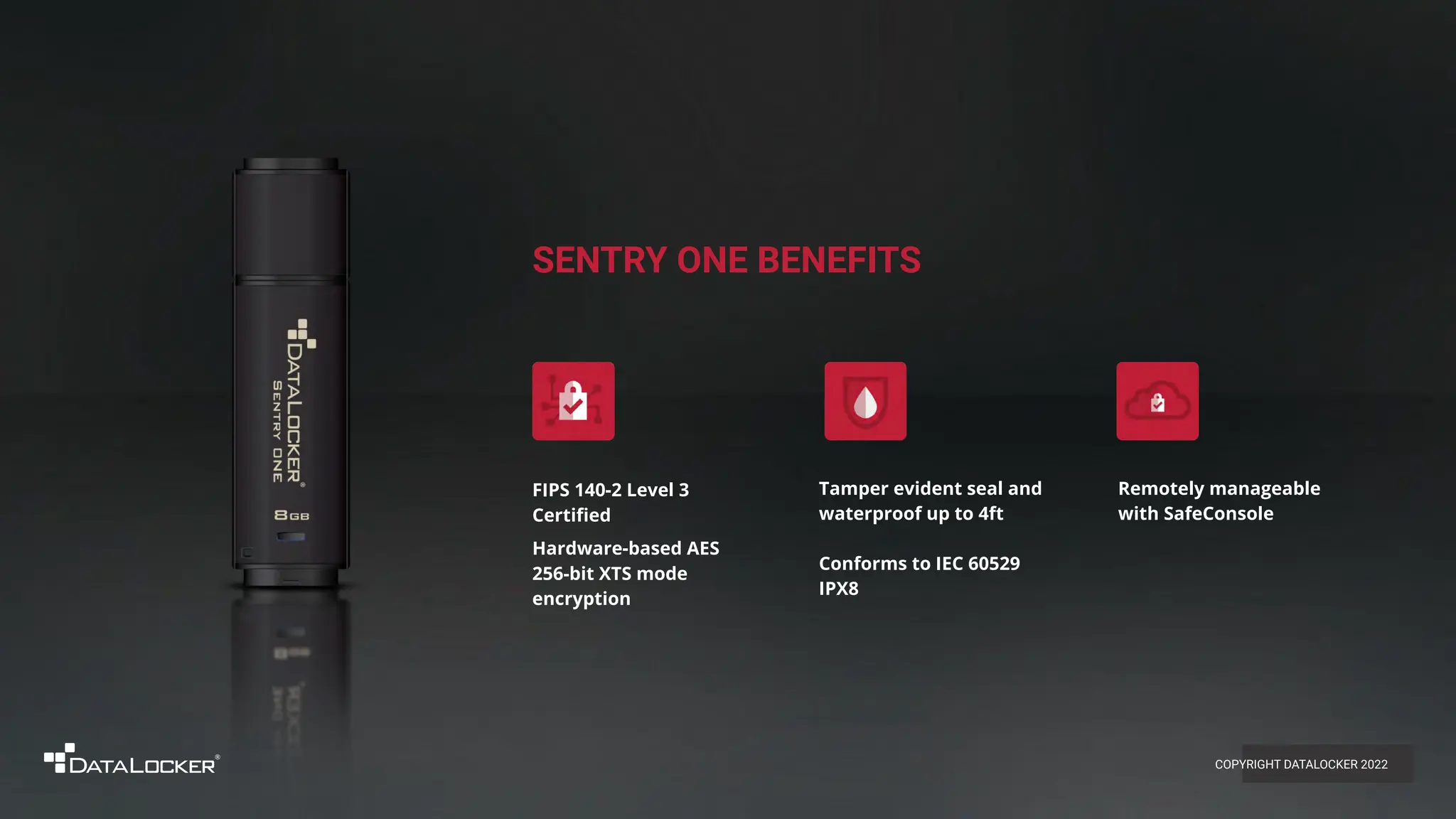 SENTRY ONE BENEFITS
FIPS 140-2 Level 3
Certiﬁed
Hardware-based AES
256-bit XTS mode
encryption
Remotely manageable
with SafeConsole
Tamper evident seal and
waterproof up to 4ft
Conforms to IEC 60529
IPX8
COPYRIGHT DATALOCKER 2022
 