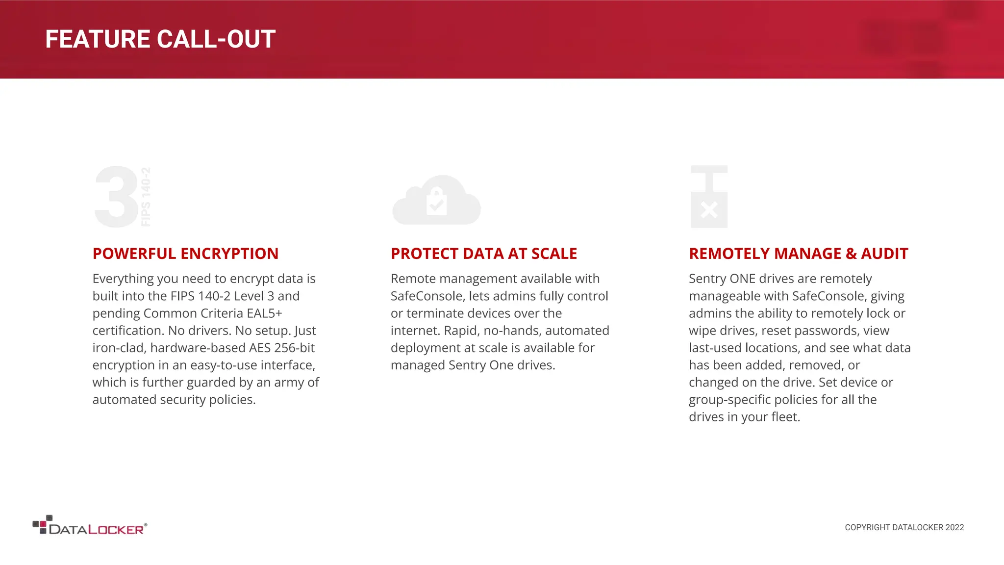 FEATURE CALL-OUT
POWERFUL ENCRYPTION
Everything you need to encrypt data is
built into the FIPS 140-2 Level 3 and
pending Common Criteria EAL5+
certiﬁcation. No drivers. No setup. Just
iron-clad, hardware-based AES 256-bit
encryption in an easy-to-use interface,
which is further guarded by an army of
automated security policies.
PROTECT DATA AT SCALE
Remote management available with
SafeConsole, lets admins fully control
or terminate devices over the
internet. Rapid, no-hands, automated
deployment at scale is available for
managed Sentry One drives.
REMOTELY MANAGE & AUDIT
Sentry ONE drives are remotely
manageable with SafeConsole, giving
admins the ability to remotely lock or
wipe drives, reset passwords, view
last-used locations, and see what data
has been added, removed, or
changed on the drive. Set device or
group-speciﬁc policies for all the
drives in your ﬂeet.
COPYRIGHT DATALOCKER 2022
 