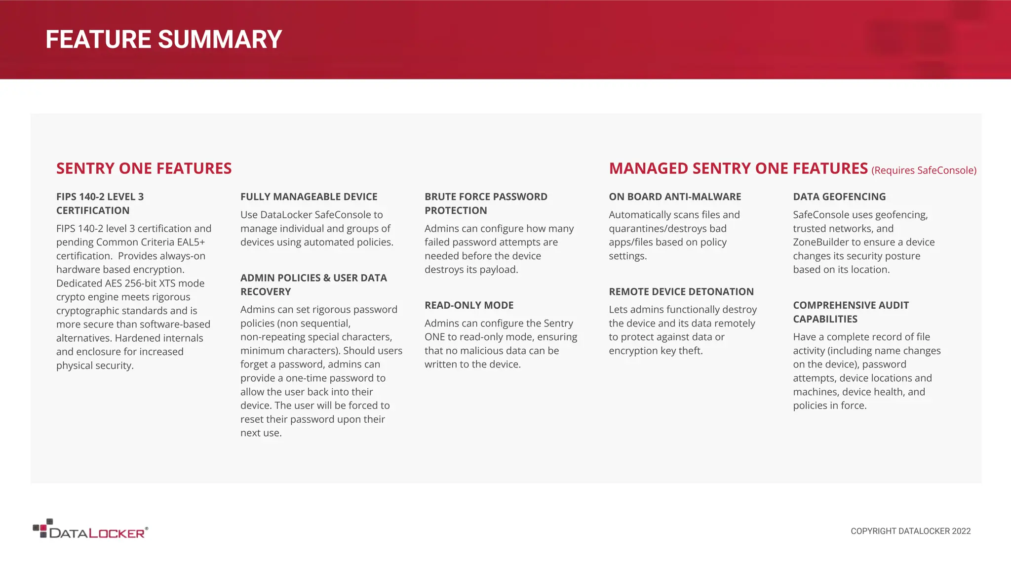 FEATURE SUMMARY
FIPS 140-2 LEVEL 3
CERTIFICATION
FIPS 140-2 level 3 certiﬁcation and
pending Common Criteria EAL5+
certiﬁcation. Provides always-on
hardware based encryption.
Dedicated AES 256-bit XTS mode
crypto engine meets rigorous
cryptographic standards and is
more secure than software-based
alternatives. Hardened internals
and enclosure for increased
physical security.
FULLY MANAGEABLE DEVICE
Use DataLocker SafeConsole to
manage individual and groups of
devices using automated policies.
ADMIN POLICIES & USER DATA
RECOVERY
Admins can set rigorous password
policies (non sequential,
non-repeating special characters,
minimum characters). Should users
forget a password, admins can
provide a one-time password to
allow the user back into their
device. The user will be forced to
reset their password upon their
next use.
SENTRY ONE FEATURES
ON BOARD ANTI-MALWARE
Automatically scans ﬁles and
quarantines/destroys bad
apps/ﬁles based on policy
settings.
REMOTE DEVICE DETONATION
Lets admins functionally destroy
the device and its data remotely
to protect against data or
encryption key theft.
DATA GEOFENCING
SafeConsole uses geofencing,
trusted networks, and
ZoneBuilder to ensure a device
changes its security posture
based on its location.
COMPREHENSIVE AUDIT
CAPABILITIES
Have a complete record of ﬁle
activity (including name changes
on the device), password
attempts, device locations and
machines, device health, and
policies in force.
MANAGED SENTRY ONE FEATURES (Requires SafeConsole)
BRUTE FORCE PASSWORD
PROTECTION
Admins can conﬁgure how many
failed password attempts are
needed before the device
destroys its payload.
READ-ONLY MODE
Admins can conﬁgure the Sentry
ONE to read-only mode, ensuring
that no malicious data can be
written to the device.
COPYRIGHT DATALOCKER 2022
 