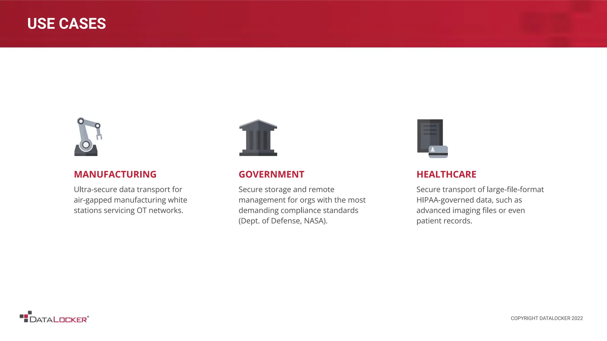 GOVERNMENT
Secure storage and remote
management for orgs with the most
demanding compliance standards
(Dept. of Defense, NASA).
USE CASES
MANUFACTURING
Ultra-secure data transport for
air-gapped manufacturing white
stations servicing OT networks.
HEALTHCARE
Secure transport of large-ﬁle-format
HIPAA-governed data, such as
advanced imaging ﬁles or even
patient records.
COPYRIGHT DATALOCKER 2022
 