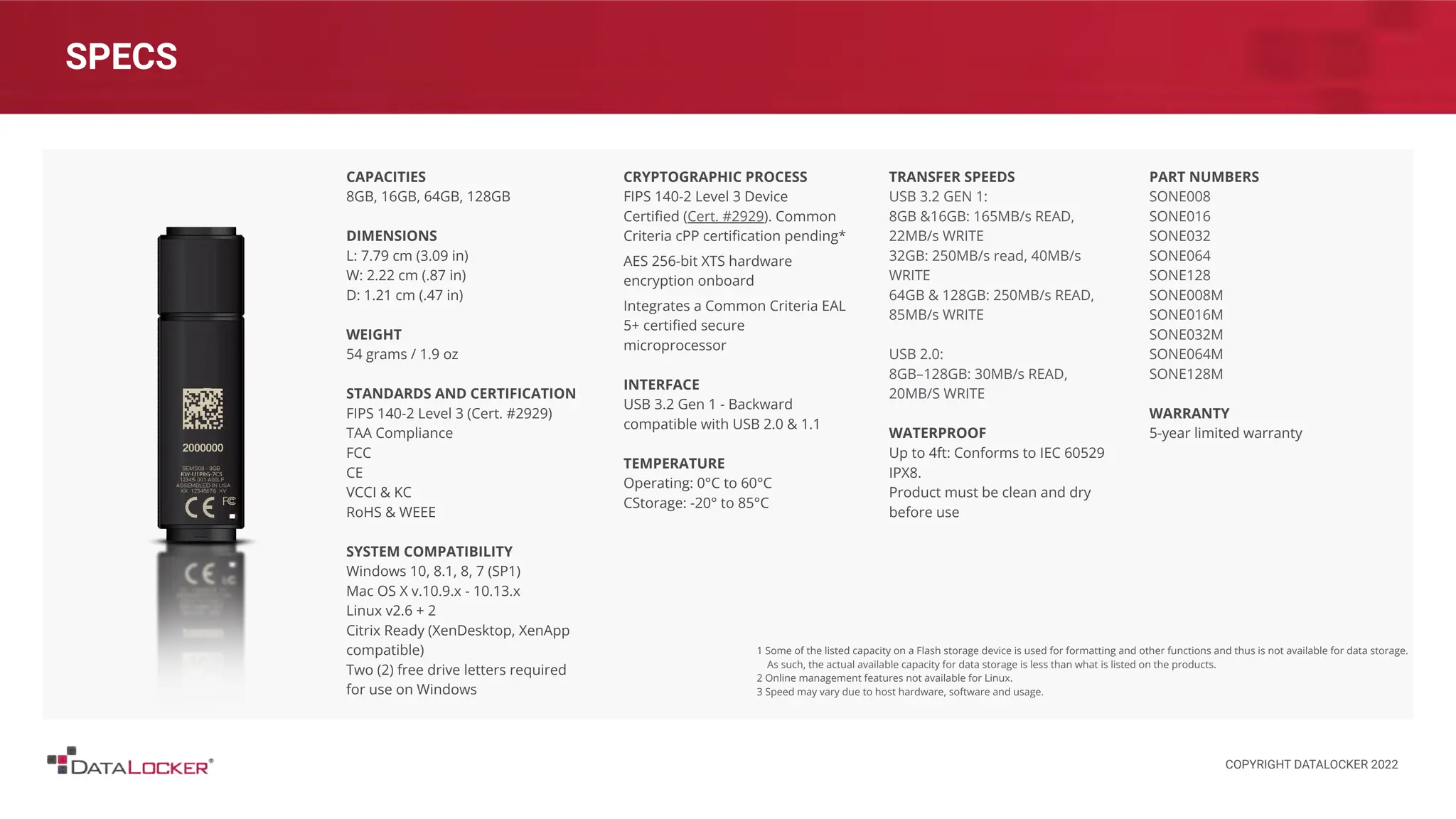 SPECS
CAPACITIES
8GB, 16GB, 64GB, 128GB
DIMENSIONS
L: 7.79 cm (3.09 in)
W: 2.22 cm (.87 in)
D: 1.21 cm (.47 in)
WEIGHT
54 grams / 1.9 oz
STANDARDS AND CERTIFICATION
FIPS 140-2 Level 3 (Cert. #2929)
TAA Compliance
FCC
CE
VCCI & KC
RoHS & WEEE
SYSTEM COMPATIBILITY
Windows 10, 8.1, 8, 7 (SP1)
Mac OS X v.10.9.x - 10.13.x
Linux v2.6 + 2
Citrix Ready (XenDesktop, XenApp
compatible)
Two (2) free drive letters required
for use on Windows
CRYPTOGRAPHIC PROCESS
FIPS 140-2 Level 3 Device
Certiﬁed (Cert. #2929). Common
Criteria cPP certiﬁcation pending*
AES 256-bit XTS hardware
encryption onboard
Integrates a Common Criteria EAL
5+ certiﬁed secure
microprocessor
INTERFACE
USB 3.2 Gen 1 - Backward
compatible with USB 2.0 & 1.1
TEMPERATURE
Operating: 0°C to 60°C
CStorage: -20° to 85°C
TRANSFER SPEEDS
USB 3.2 GEN 1:
8GB &16GB: 165MB/s READ,
22MB/s WRITE
32GB: 250MB/s read, 40MB/s
WRITE
64GB & 128GB: 250MB/s READ,
85MB/s WRITE
USB 2.0:
8GB–128GB: 30MB/s READ,
20MB/S WRITE
WATERPROOF
Up to 4ft: Conforms to IEC 60529
IPX8.
Product must be clean and dry
before use
PART NUMBERS
SONE008
SONE016
SONE032
SONE064
SONE128
SONE008M
SONE016M
SONE032M
SONE064M
SONE128M
WARRANTY
5-year limited warranty
1 Some of the listed capacity on a Flash storage device is used for formatting and other functions and thus is not available for data storage.
As such, the actual available capacity for data storage is less than what is listed on the products.
2 Online management features not available for Linux.
3 Speed may vary due to host hardware, software and usage.
COPYRIGHT DATALOCKER 2022
 