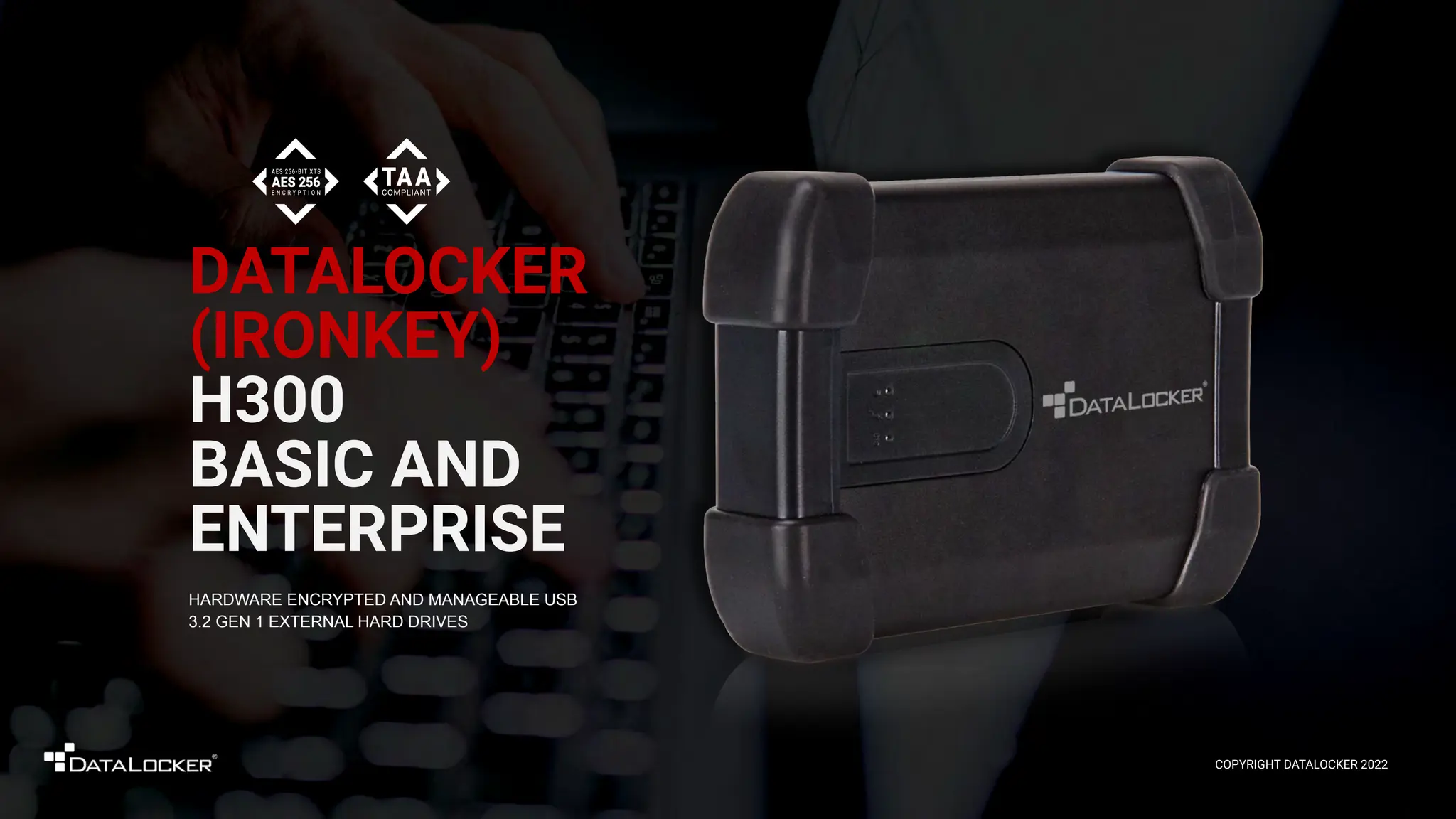 DATALOCKER
(IRONKEY)
H300
BASIC AND
ENTERPRISE
HARDWARE ENCRYPTED AND MANAGEABLE USB
3.2 GEN 1 EXTERNAL HARD DRIVES
COPYRIGHT DATALOCKER 2022
 