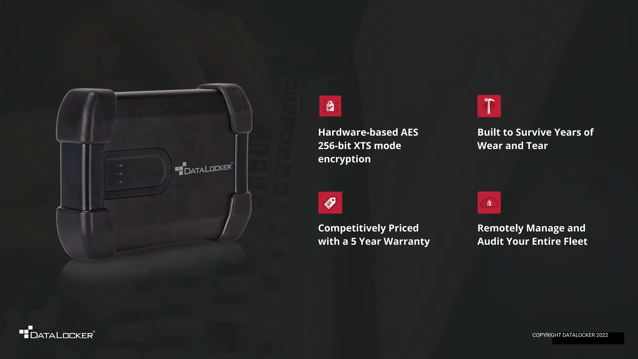 Remotely Manage and
Audit Your Entire Fleet
Competitively Priced
with a 5 Year Warranty
Hardware-based AES
256-bit XTS mode
encryption
Built to Survive Years of
Wear and Tear
COPYRIGHT DATALOCKER 2022
 