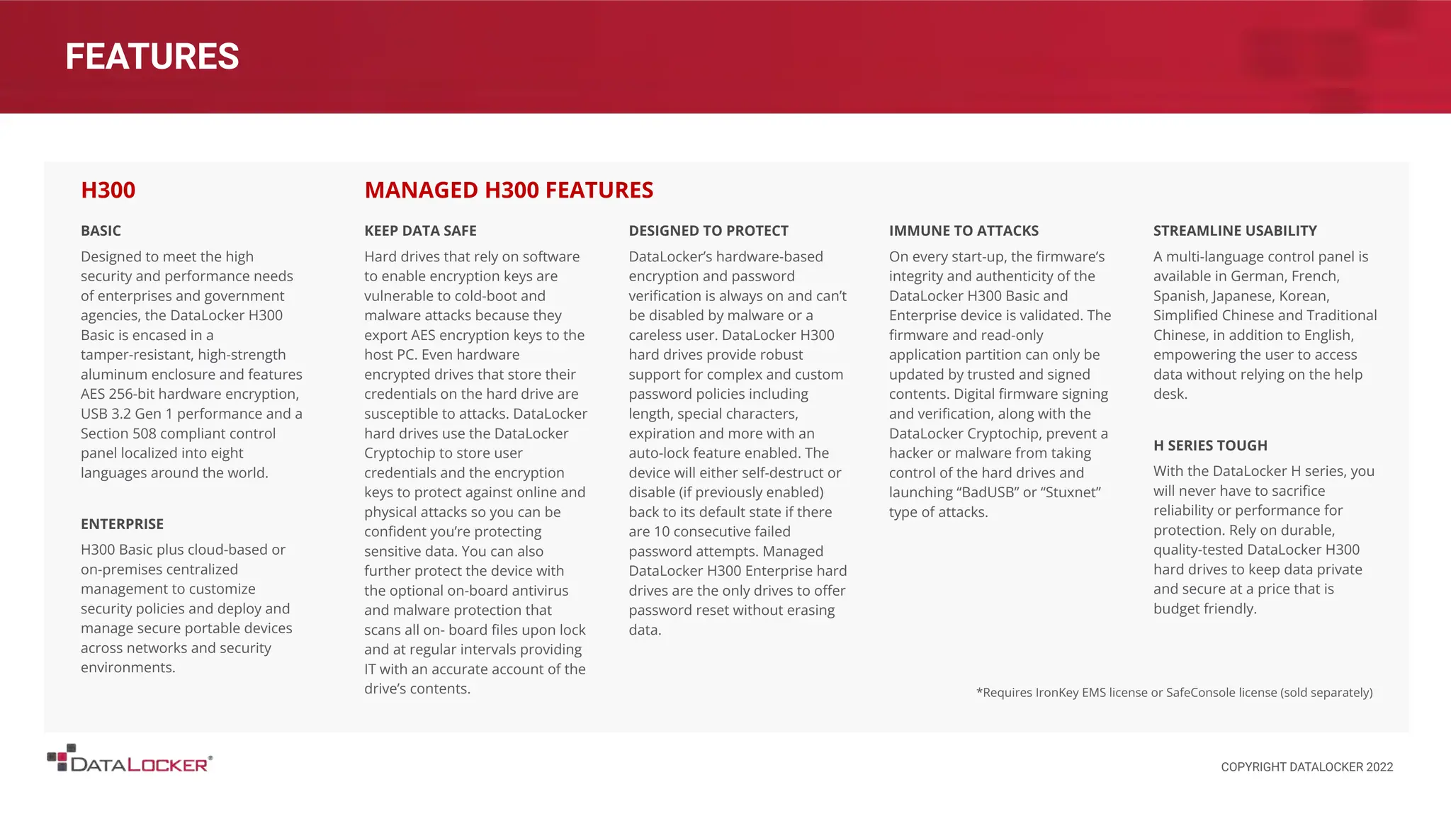 FEATURES
BASIC
Designed to meet the high
security and performance needs
of enterprises and government
agencies, the DataLocker H300
Basic is encased in a
tamper-resistant, high-strength
aluminum enclosure and features
AES 256-bit hardware encryption,
USB 3.2 Gen 1 performance and a
Section 508 compliant control
panel localized into eight
languages around the world.
ENTERPRISE
H300 Basic plus cloud-based or
on-premises centralized
management to customize
security policies and deploy and
manage secure portable devices
across networks and security
environments.
H300
KEEP DATA SAFE
Hard drives that rely on software
to enable encryption keys are
vulnerable to cold-boot and
malware attacks because they
export AES encryption keys to the
host PC. Even hardware
encrypted drives that store their
credentials on the hard drive are
susceptible to attacks. DataLocker
hard drives use the DataLocker
Cryptochip to store user
credentials and the encryption
keys to protect against online and
physical attacks so you can be
conﬁdent you’re protecting
sensitive data. You can also
further protect the device with
the optional on-board antivirus
and malware protection that
scans all on- board ﬁles upon lock
and at regular intervals providing
IT with an accurate account of the
drive’s contents.
DESIGNED TO PROTECT
DataLocker’s hardware-based
encryption and password
veriﬁcation is always on and can’t
be disabled by malware or a
careless user. DataLocker H300
hard drives provide robust
support for complex and custom
password policies including
length, special characters,
expiration and more with an
auto-lock feature enabled. The
device will either self-destruct or
disable (if previously enabled)
back to its default state if there
are 10 consecutive failed
password attempts. Managed
DataLocker H300 Enterprise hard
drives are the only drives to oﬀer
password reset without erasing
data.
MANAGED H300 FEATURES
IMMUNE TO ATTACKS
On every start-up, the ﬁrmware’s
integrity and authenticity of the
DataLocker H300 Basic and
Enterprise device is validated. The
ﬁrmware and read-only
application partition can only be
updated by trusted and signed
contents. Digital ﬁrmware signing
and veriﬁcation, along with the
DataLocker Cryptochip, prevent a
hacker or malware from taking
control of the hard drives and
launching “BadUSB” or “Stuxnet”
type of attacks.
STREAMLINE USABILITY
A multi-language control panel is
available in German, French,
Spanish, Japanese, Korean,
Simpliﬁed Chinese and Traditional
Chinese, in addition to English,
empowering the user to access
data without relying on the help
desk.
H SERIES TOUGH
With the DataLocker H series, you
will never have to sacriﬁce
reliability or performance for
protection. Rely on durable,
quality-tested DataLocker H300
hard drives to keep data private
and secure at a price that is
budget friendly.
*Requires IronKey EMS license or SafeConsole license (sold separately)
COPYRIGHT DATALOCKER 2022
 