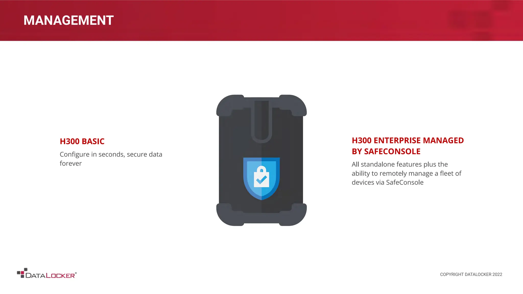 MANAGEMENT
H300 BASIC
Conﬁgure in seconds, secure data
forever
H300 ENTERPRISE MANAGED
BY SAFECONSOLE
All standalone features plus the
ability to remotely manage a ﬂeet of
devices via SafeConsole
COPYRIGHT DATALOCKER 2022
 