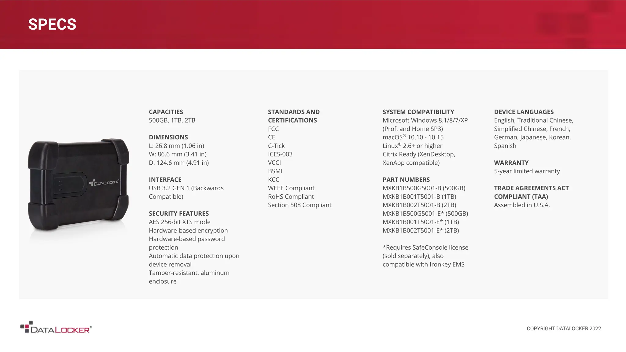 SPECS
CAPACITIES
500GB, 1TB, 2TB
DIMENSIONS
L: 26.8 mm (1.06 in)
W: 86.6 mm (3.41 in)
D: 124.6 mm (4.91 in)
INTERFACE
USB 3.2 GEN 1 (Backwards
Compatible)
SECURITY FEATURES
AES 256-bit XTS mode
Hardware-based encryption
Hardware-based password
protection
Automatic data protection upon
device removal
Tamper-resistant, aluminum
enclosure
STANDARDS AND
CERTIFICATIONS
FCC
CE
C-Tick
ICES-003
VCCI
BSMI
KCC
WEEE Compliant
RoHS Compliant
Section 508 Compliant
SYSTEM COMPATIBILITY
Microsoft Windows 8.1/8/7/XP
(Prof. and Home SP3)
macOS®
10.10 - 10.15
Linux®
2.6+ or higher
Citrix Ready (XenDesktop,
XenApp compatible)
PART NUMBERS
MXKB1B500G5001-B (500GB)
MXKB1B001T5001-B (1TB)
MXKB1B002T5001-B (2TB)
MXKB1B500G5001-E* (500GB)
MXKB1B001T5001-E* (1TB)
MXKB1B002T5001-E* (2TB)
*Requires SafeConsole license
(sold separately), also
compatible with Ironkey EMS
DEVICE LANGUAGES
English, Traditional Chinese,
Simpliﬁed Chinese, French,
German, Japanese, Korean,
Spanish
WARRANTY
5-year limited warranty
TRADE AGREEMENTS ACT
COMPLIANT (TAA)
Assembled in U.S.A.
COPYRIGHT DATALOCKER 2022
 