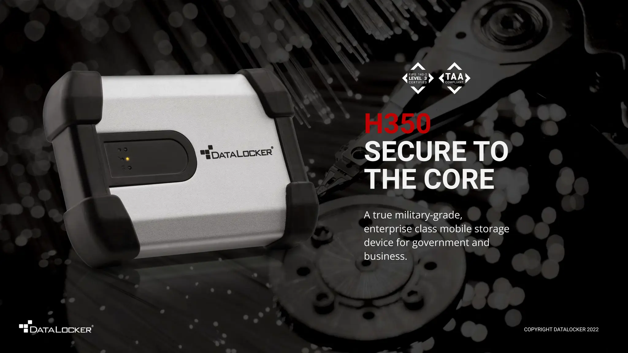 H350
SECURE TO
THE CORE
A true military-grade,
enterprise class mobile storage
device for government and
business.
COPYRIGHT DATALOCKER 2022
 