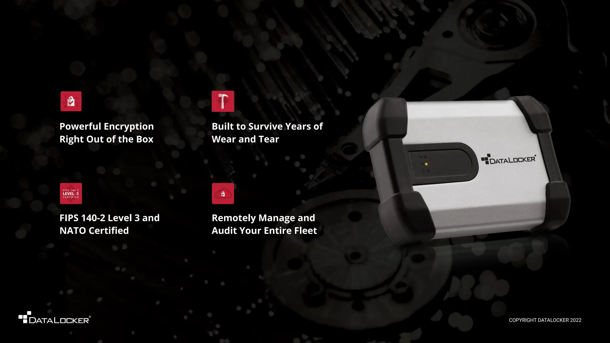 Remotely Manage and
Audit Your Entire Fleet
FIPS 140-2 Level 3 and
NATO Certiﬁed
Powerful Encryption
Right Out of the Box
Built to Survive Years of
Wear and Tear
COPYRIGHT DATALOCKER 2022
 