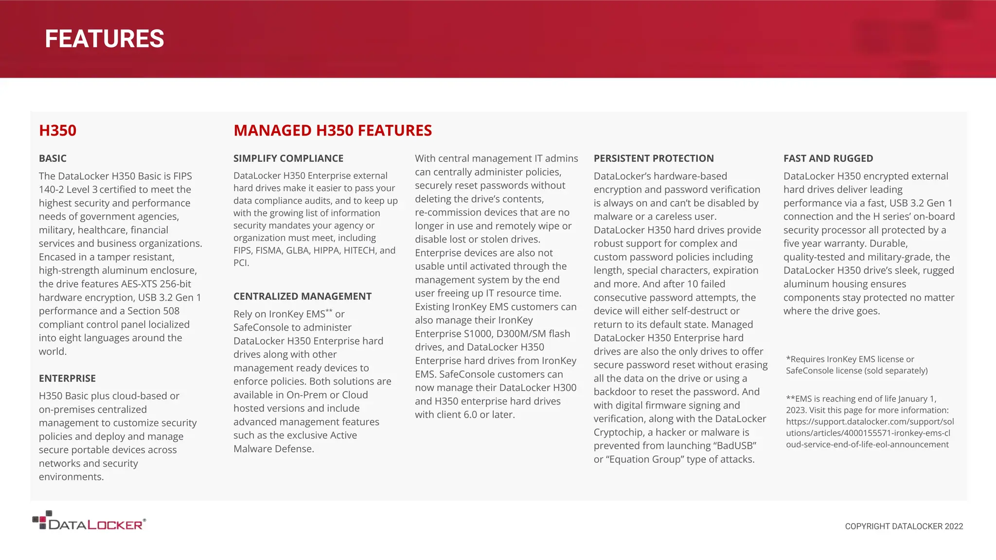 FEATURES
BASIC
The DataLocker H350 Basic is FIPS
140-2 Level 3 certiﬁed to meet the
highest security and performance
needs of government agencies,
military, healthcare, ﬁnancial
services and business organizations.
Encased in a tamper resistant,
high-strength aluminum enclosure,
the drive features AES-XTS 256-bit
hardware encryption, USB 3.2 Gen 1
performance and a Section 508
compliant control panel locialized
into eight languages around the
world.
ENTERPRISE
H350 Basic plus cloud-based or
on-premises centralized
management to customize security
policies and deploy and manage
secure portable devices across
networks and security
environments.
H350
SIMPLIFY COMPLIANCE
DataLocker H350 Enterprise external
hard drives make it easier to pass your
data compliance audits, and to keep up
with the growing list of information
security mandates your agency or
organization must meet, including
FIPS, FISMA, GLBA, HIPPA, HITECH, and
PCI.
CENTRALIZED MANAGEMENT
Rely on IronKey EMS**
or
SafeConsole to administer
DataLocker H350 Enterprise hard
drives along with other
management ready devices to
enforce policies. Both solutions are
available in On-Prem or Cloud
hosted versions and include
advanced management features
such as the exclusive Active
Malware Defense.
With central management IT admins
can centrally administer policies,
securely reset passwords without
deleting the drive’s contents,
re-commission devices that are no
longer in use and remotely wipe or
disable lost or stolen drives.
Enterprise devices are also not
usable until activated through the
management system by the end
user freeing up IT resource time.
Existing IronKey EMS customers can
also manage their IronKey
Enterprise S1000, D300M/SM ﬂash
drives, and DataLocker H350
Enterprise hard drives from IronKey
EMS. SafeConsole customers can
now manage their DataLocker H300
and H350 enterprise hard drives
with client 6.0 or later.
MANAGED H350 FEATURES
PERSISTENT PROTECTION
DataLocker’s hardware-based
encryption and password veriﬁcation
is always on and can’t be disabled by
malware or a careless user.
DataLocker H350 hard drives provide
robust support for complex and
custom password policies including
length, special characters, expiration
and more. And after 10 failed
consecutive password attempts, the
device will either self-destruct or
return to its default state. Managed
DataLocker H350 Enterprise hard
drives are also the only drives to oﬀer
secure password reset without erasing
all the data on the drive or using a
backdoor to reset the password. And
with digital ﬁrmware signing and
veriﬁcation, along with the DataLocker
Cryptochip, a hacker or malware is
prevented from launching “BadUSB”
or “Equation Group” type of attacks.
FAST AND RUGGED
DataLocker H350 encrypted external
hard drives deliver leading
performance via a fast, USB 3.2 Gen 1
connection and the H series’ on-board
security processor all protected by a
ﬁve year warranty. Durable,
quality-tested and military-grade, the
DataLocker H350 drive’s sleek, rugged
aluminum housing ensures
components stay protected no matter
where the drive goes.
*Requires IronKey EMS license or
SafeConsole license (sold separately)
**EMS is reaching end of life January 1,
2023. Visit this page for more information:
https://support.datalocker.com/support/sol
utions/articles/4000155571-ironkey-ems-cl
oud-service-end-of-life-eol-announcement
COPYRIGHT DATALOCKER 2022
 
