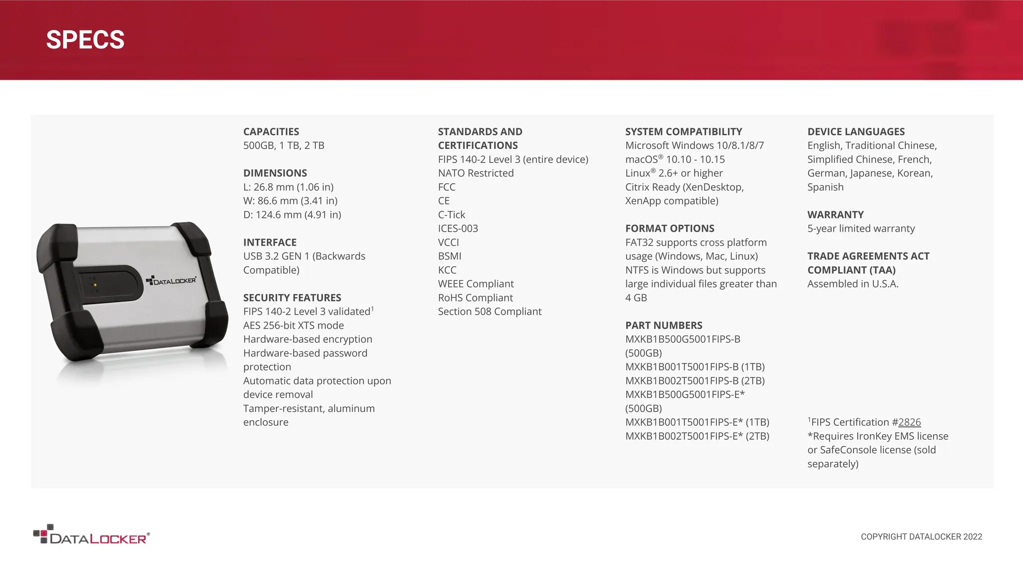 SPECS
CAPACITIES
500GB, 1 TB, 2 TB
DIMENSIONS
L: 26.8 mm (1.06 in)
W: 86.6 mm (3.41 in)
D: 124.6 mm (4.91 in)
INTERFACE
USB 3.2 GEN 1 (Backwards
Compatible)
SECURITY FEATURES
FIPS 140-2 Level 3 validated1
AES 256-bit XTS mode
Hardware-based encryption
Hardware-based password
protection
Automatic data protection upon
device removal
Tamper-resistant, aluminum
enclosure
STANDARDS AND
CERTIFICATIONS
FIPS 140-2 Level 3 (entire device)
NATO Restricted
FCC
CE
C-Tick
ICES-003
VCCI
BSMI
KCC
WEEE Compliant
RoHS Compliant
Section 508 Compliant
SYSTEM COMPATIBILITY
Microsoft Windows 10/8.1/8/7
macOS®
10.10 - 10.15
Linux®
2.6+ or higher
Citrix Ready (XenDesktop,
XenApp compatible)
FORMAT OPTIONS
FAT32 supports cross platform
usage (Windows, Mac, Linux)
NTFS is Windows but supports
large individual ﬁles greater than
4 GB
PART NUMBERS
MXKB1B500G5001FIPS-B
(500GB)
MXKB1B001T5001FIPS-B (1TB)
MXKB1B002T5001FIPS-B (2TB)
MXKB1B500G5001FIPS-E*
(500GB)
MXKB1B001T5001FIPS-E* (1TB)
MXKB1B002T5001FIPS-E* (2TB)
DEVICE LANGUAGES
English, Traditional Chinese,
Simpliﬁed Chinese, French,
German, Japanese, Korean,
Spanish
WARRANTY
5-year limited warranty
TRADE AGREEMENTS ACT
COMPLIANT (TAA)
Assembled in U.S.A.
1
FIPS Certiﬁcation #2826
*Requires IronKey EMS license
or SafeConsole license (sold
separately)
COPYRIGHT DATALOCKER 2022
 