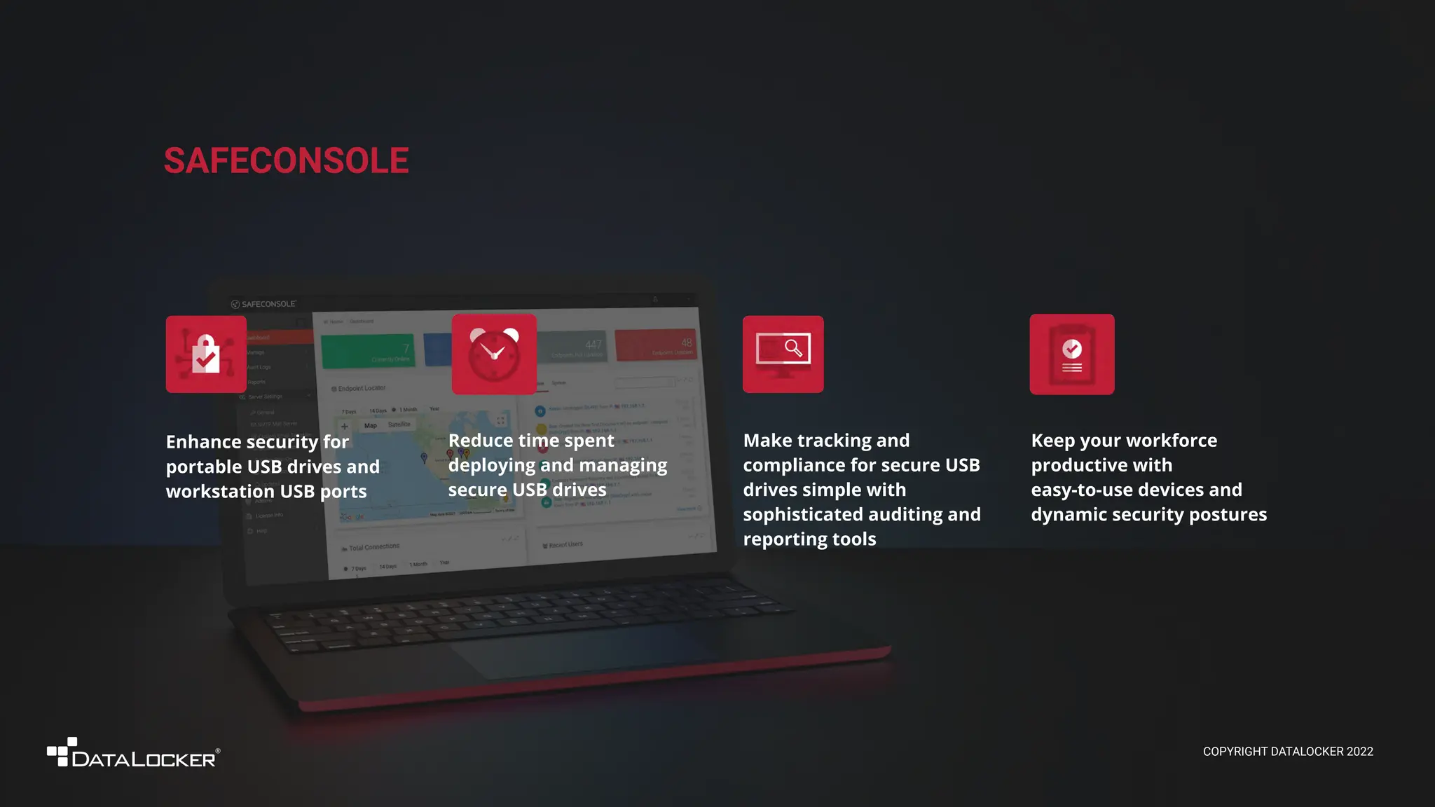 COPYRIGHT DATALOCKER 2022
SAFECONSOLE
Keep your workforce
productive with
easy-to-use devices and
dynamic security postures
Enhance security for
portable USB drives and
workstation USB ports
Make tracking and
compliance for secure USB
drives simple with
sophisticated auditing and
reporting tools
Reduce time spent
deploying and managing
secure USB drives
 